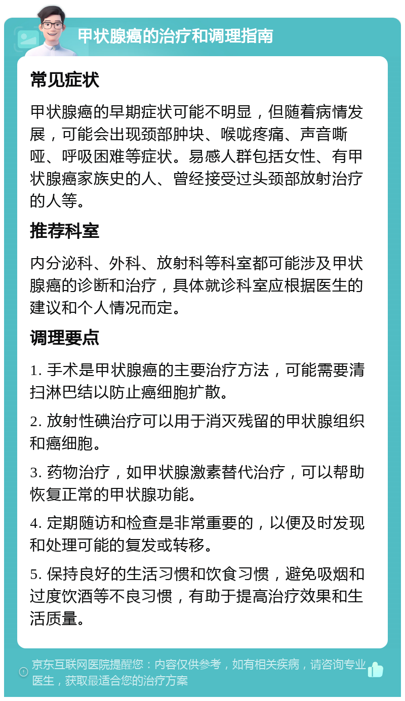 甲状腺癌的治疗和调理指南 常见症状 甲状腺癌的早期症状可能不明显，但随着病情发展，可能会出现颈部肿块、喉咙疼痛、声音嘶哑、呼吸困难等症状。易感人群包括女性、有甲状腺癌家族史的人、曾经接受过头颈部放射治疗的人等。 推荐科室 内分泌科、外科、放射科等科室都可能涉及甲状腺癌的诊断和治疗，具体就诊科室应根据医生的建议和个人情况而定。 调理要点 1. 手术是甲状腺癌的主要治疗方法，可能需要清扫淋巴结以防止癌细胞扩散。 2. 放射性碘治疗可以用于消灭残留的甲状腺组织和癌细胞。 3. 药物治疗，如甲状腺激素替代治疗，可以帮助恢复正常的甲状腺功能。 4. 定期随访和检查是非常重要的，以便及时发现和处理可能的复发或转移。 5. 保持良好的生活习惯和饮食习惯，避免吸烟和过度饮酒等不良习惯，有助于提高治疗效果和生活质量。