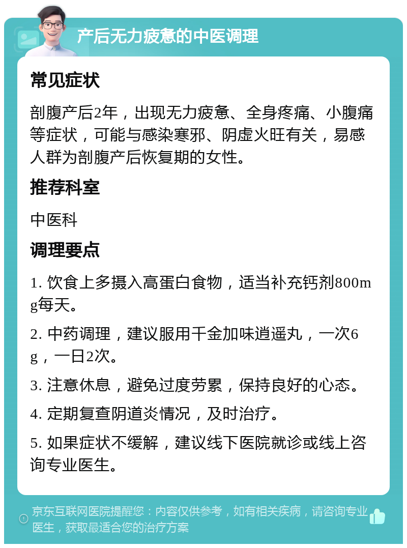 产后无力疲惫的中医调理 常见症状 剖腹产后2年，出现无力疲惫、全身疼痛、小腹痛等症状，可能与感染寒邪、阴虚火旺有关，易感人群为剖腹产后恢复期的女性。 推荐科室 中医科 调理要点 1. 饮食上多摄入高蛋白食物，适当补充钙剂800mg每天。 2. 中药调理，建议服用千金加味逍遥丸，一次6g，一日2次。 3. 注意休息，避免过度劳累，保持良好的心态。 4. 定期复查阴道炎情况，及时治疗。 5. 如果症状不缓解，建议线下医院就诊或线上咨询专业医生。