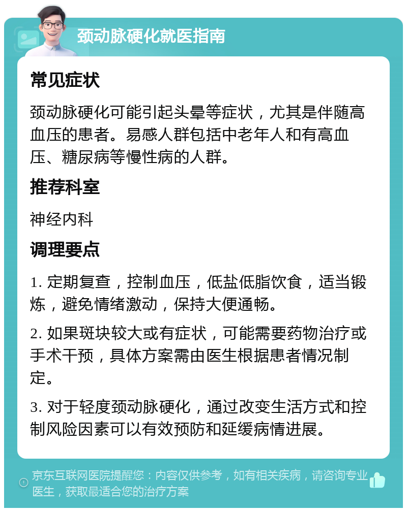 颈动脉硬化就医指南 常见症状 颈动脉硬化可能引起头晕等症状，尤其是伴随高血压的患者。易感人群包括中老年人和有高血压、糖尿病等慢性病的人群。 推荐科室 神经内科 调理要点 1. 定期复查，控制血压，低盐低脂饮食，适当锻炼，避免情绪激动，保持大便通畅。 2. 如果斑块较大或有症状，可能需要药物治疗或手术干预，具体方案需由医生根据患者情况制定。 3. 对于轻度颈动脉硬化，通过改变生活方式和控制风险因素可以有效预防和延缓病情进展。