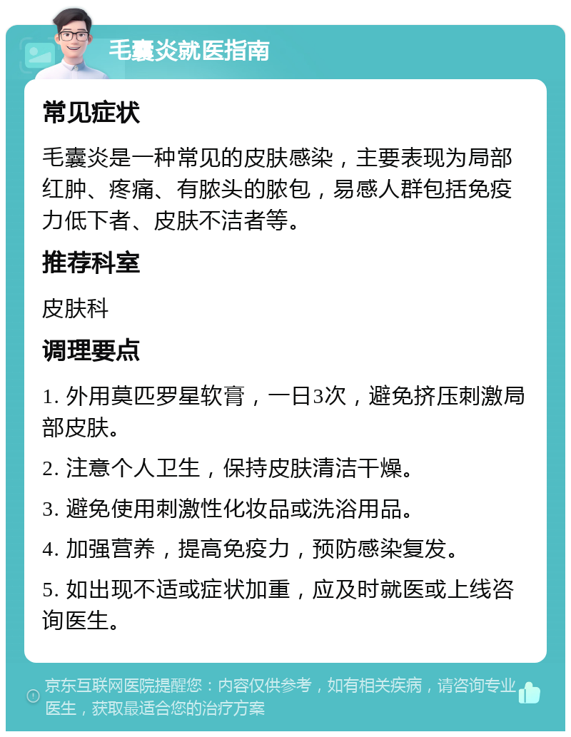 毛囊炎就医指南 常见症状 毛囊炎是一种常见的皮肤感染，主要表现为局部红肿、疼痛、有脓头的脓包，易感人群包括免疫力低下者、皮肤不洁者等。 推荐科室 皮肤科 调理要点 1. 外用莫匹罗星软膏，一日3次，避免挤压刺激局部皮肤。 2. 注意个人卫生，保持皮肤清洁干燥。 3. 避免使用刺激性化妆品或洗浴用品。 4. 加强营养，提高免疫力，预防感染复发。 5. 如出现不适或症状加重，应及时就医或上线咨询医生。