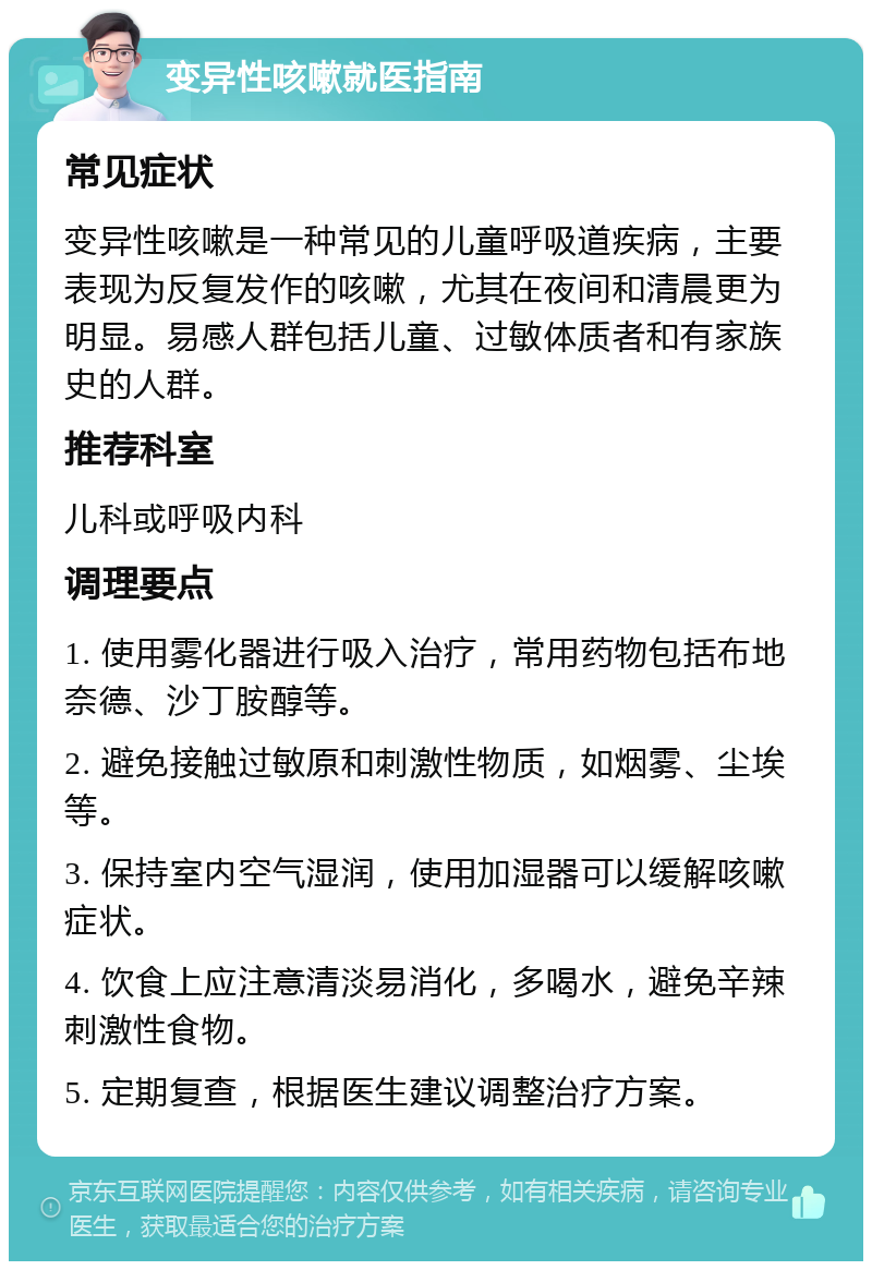 变异性咳嗽就医指南 常见症状 变异性咳嗽是一种常见的儿童呼吸道疾病，主要表现为反复发作的咳嗽，尤其在夜间和清晨更为明显。易感人群包括儿童、过敏体质者和有家族史的人群。 推荐科室 儿科或呼吸内科 调理要点 1. 使用雾化器进行吸入治疗，常用药物包括布地奈德、沙丁胺醇等。 2. 避免接触过敏原和刺激性物质，如烟雾、尘埃等。 3. 保持室内空气湿润，使用加湿器可以缓解咳嗽症状。 4. 饮食上应注意清淡易消化，多喝水，避免辛辣刺激性食物。 5. 定期复查，根据医生建议调整治疗方案。