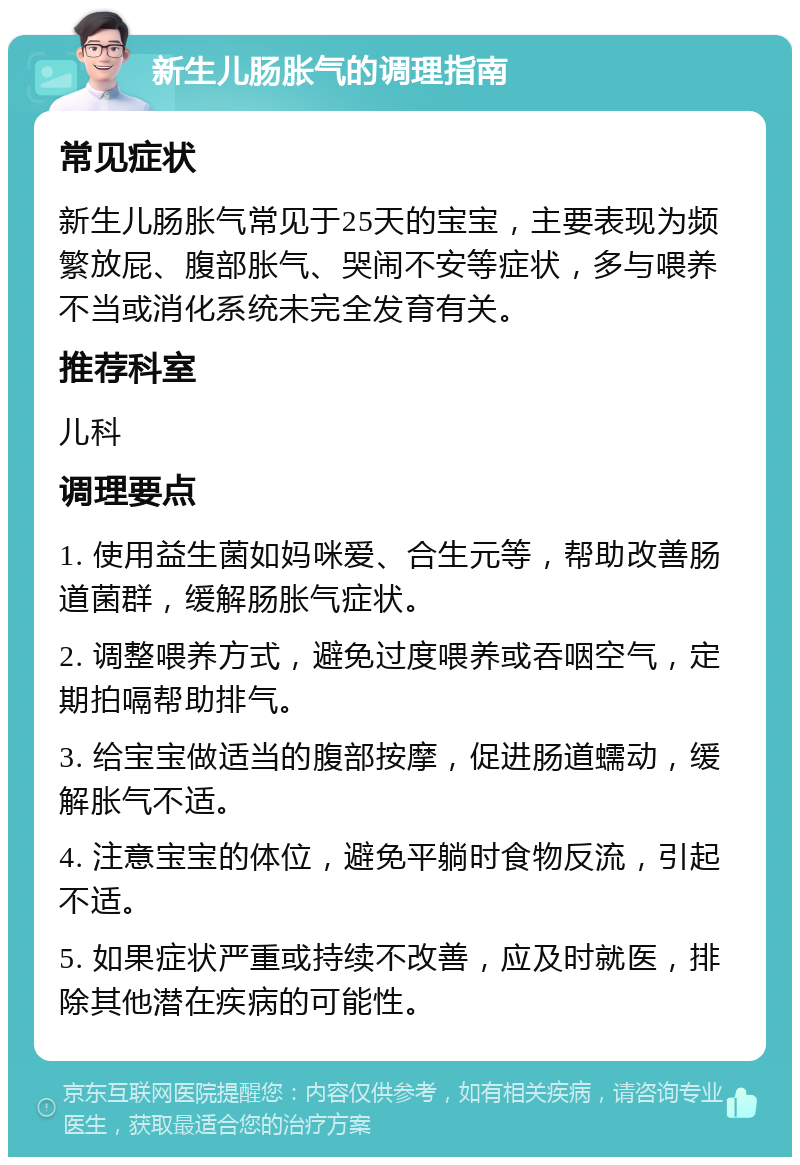 新生儿肠胀气的调理指南 常见症状 新生儿肠胀气常见于25天的宝宝，主要表现为频繁放屁、腹部胀气、哭闹不安等症状，多与喂养不当或消化系统未完全发育有关。 推荐科室 儿科 调理要点 1. 使用益生菌如妈咪爱、合生元等，帮助改善肠道菌群，缓解肠胀气症状。 2. 调整喂养方式，避免过度喂养或吞咽空气，定期拍嗝帮助排气。 3. 给宝宝做适当的腹部按摩，促进肠道蠕动，缓解胀气不适。 4. 注意宝宝的体位，避免平躺时食物反流，引起不适。 5. 如果症状严重或持续不改善，应及时就医，排除其他潜在疾病的可能性。