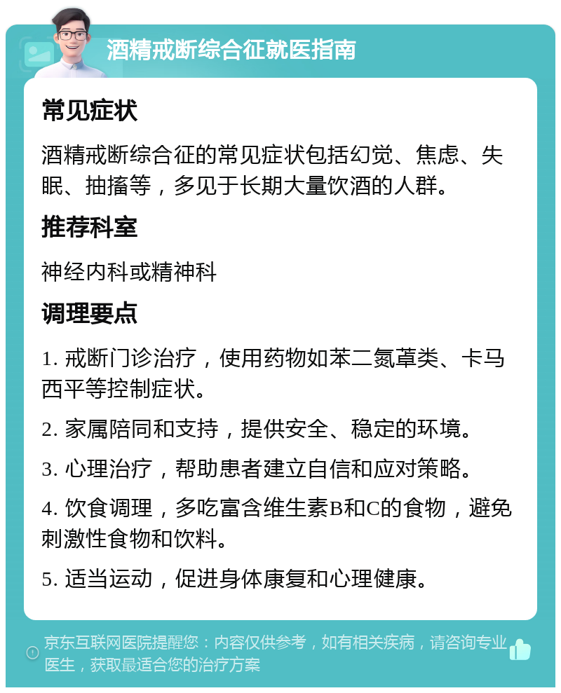 酒精戒断综合征就医指南 常见症状 酒精戒断综合征的常见症状包括幻觉、焦虑、失眠、抽搐等，多见于长期大量饮酒的人群。 推荐科室 神经内科或精神科 调理要点 1. 戒断门诊治疗，使用药物如苯二氮䓬类、卡马西平等控制症状。 2. 家属陪同和支持，提供安全、稳定的环境。 3. 心理治疗，帮助患者建立自信和应对策略。 4. 饮食调理，多吃富含维生素B和C的食物，避免刺激性食物和饮料。 5. 适当运动，促进身体康复和心理健康。