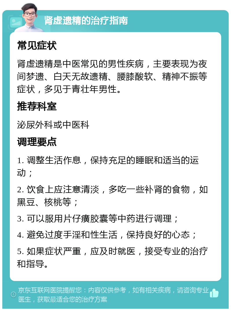 肾虚遗精的治疗指南 常见症状 肾虚遗精是中医常见的男性疾病，主要表现为夜间梦遗、白天无故遗精、腰膝酸软、精神不振等症状，多见于青壮年男性。 推荐科室 泌尿外科或中医科 调理要点 1. 调整生活作息，保持充足的睡眠和适当的运动； 2. 饮食上应注意清淡，多吃一些补肾的食物，如黑豆、核桃等； 3. 可以服用片仔癀胶囊等中药进行调理； 4. 避免过度手淫和性生活，保持良好的心态； 5. 如果症状严重，应及时就医，接受专业的治疗和指导。