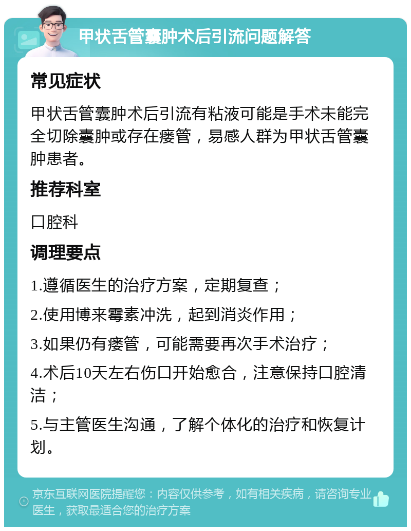 甲状舌管囊肿术后引流问题解答 常见症状 甲状舌管囊肿术后引流有粘液可能是手术未能完全切除囊肿或存在瘘管，易感人群为甲状舌管囊肿患者。 推荐科室 口腔科 调理要点 1.遵循医生的治疗方案，定期复查； 2.使用博来霉素冲洗，起到消炎作用； 3.如果仍有瘘管，可能需要再次手术治疗； 4.术后10天左右伤口开始愈合，注意保持口腔清洁； 5.与主管医生沟通，了解个体化的治疗和恢复计划。