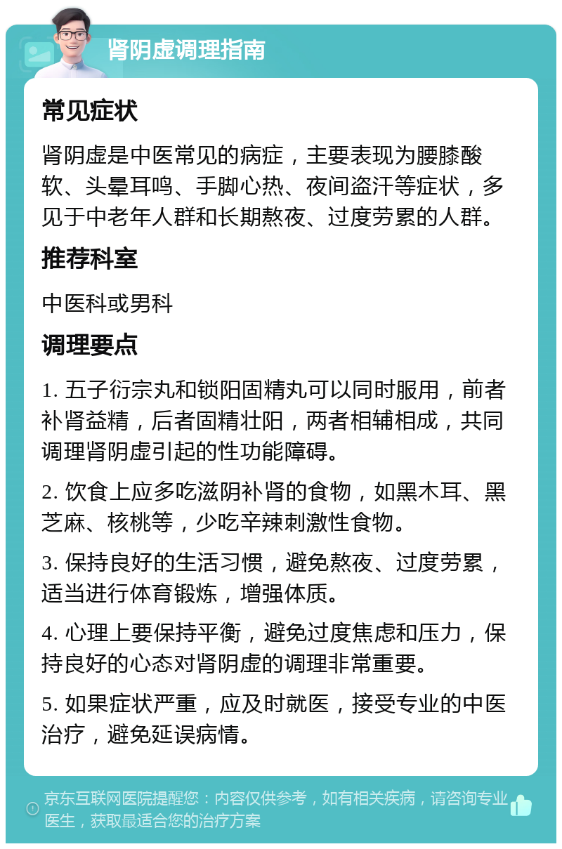 肾阴虚调理指南 常见症状 肾阴虚是中医常见的病症，主要表现为腰膝酸软、头晕耳鸣、手脚心热、夜间盗汗等症状，多见于中老年人群和长期熬夜、过度劳累的人群。 推荐科室 中医科或男科 调理要点 1. 五子衍宗丸和锁阳固精丸可以同时服用，前者补肾益精，后者固精壮阳，两者相辅相成，共同调理肾阴虚引起的性功能障碍。 2. 饮食上应多吃滋阴补肾的食物，如黑木耳、黑芝麻、核桃等，少吃辛辣刺激性食物。 3. 保持良好的生活习惯，避免熬夜、过度劳累，适当进行体育锻炼，增强体质。 4. 心理上要保持平衡，避免过度焦虑和压力，保持良好的心态对肾阴虚的调理非常重要。 5. 如果症状严重，应及时就医，接受专业的中医治疗，避免延误病情。