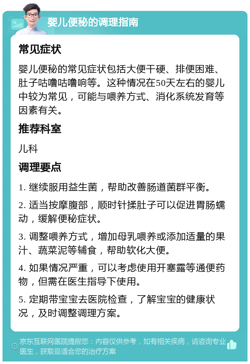 婴儿便秘的调理指南 常见症状 婴儿便秘的常见症状包括大便干硬、排便困难、肚子咕噜咕噜响等。这种情况在50天左右的婴儿中较为常见，可能与喂养方式、消化系统发育等因素有关。 推荐科室 儿科 调理要点 1. 继续服用益生菌，帮助改善肠道菌群平衡。 2. 适当按摩腹部，顺时针揉肚子可以促进胃肠蠕动，缓解便秘症状。 3. 调整喂养方式，增加母乳喂养或添加适量的果汁、蔬菜泥等辅食，帮助软化大便。 4. 如果情况严重，可以考虑使用开塞露等通便药物，但需在医生指导下使用。 5. 定期带宝宝去医院检查，了解宝宝的健康状况，及时调整调理方案。