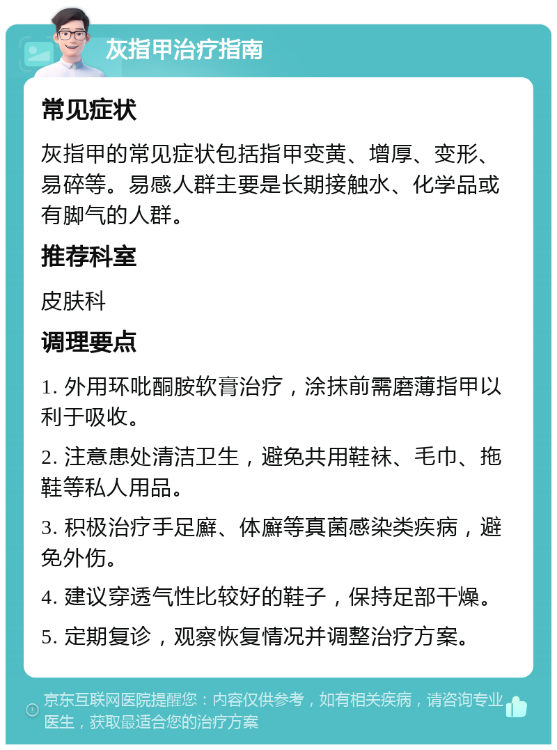 灰指甲治疗指南 常见症状 灰指甲的常见症状包括指甲变黄、增厚、变形、易碎等。易感人群主要是长期接触水、化学品或有脚气的人群。 推荐科室 皮肤科 调理要点 1. 外用环吡酮胺软膏治疗，涂抹前需磨薄指甲以利于吸收。 2. 注意患处清洁卫生，避免共用鞋袜、毛巾、拖鞋等私人用品。 3. 积极治疗手足廯、体廯等真菌感染类疾病，避免外伤。 4. 建议穿透气性比较好的鞋子，保持足部干燥。 5. 定期复诊，观察恢复情况并调整治疗方案。