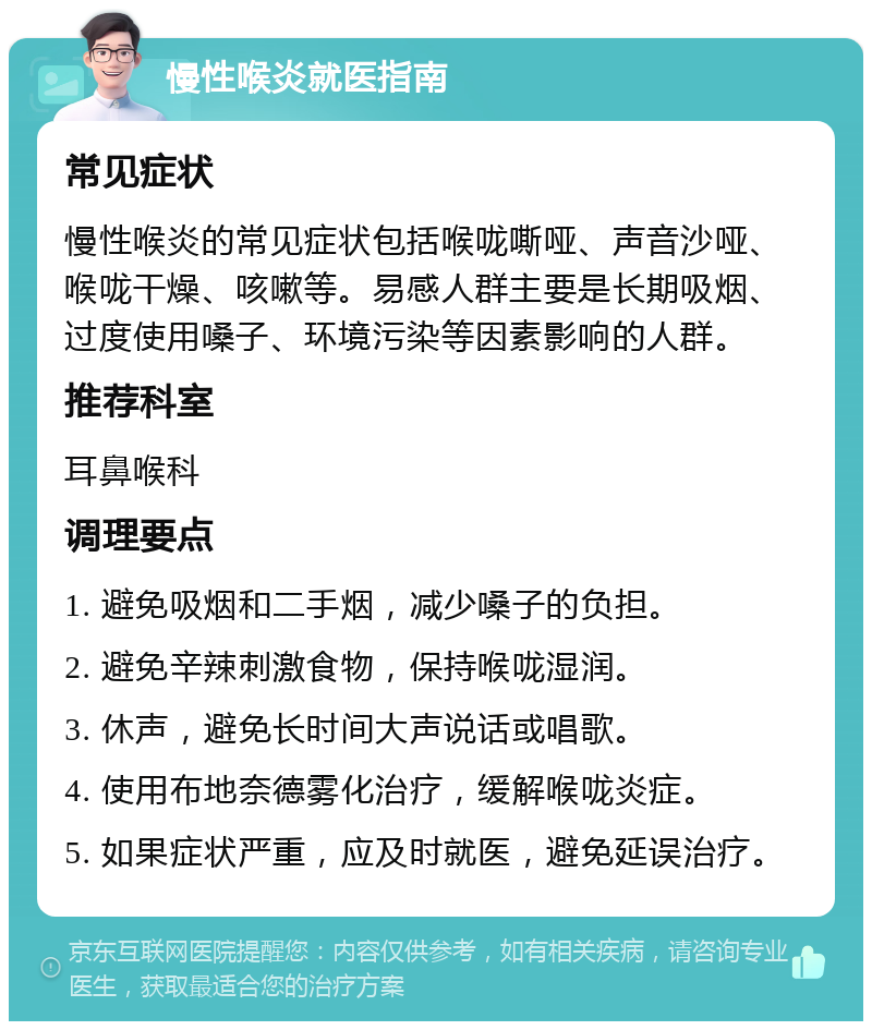 慢性喉炎就医指南 常见症状 慢性喉炎的常见症状包括喉咙嘶哑、声音沙哑、喉咙干燥、咳嗽等。易感人群主要是长期吸烟、过度使用嗓子、环境污染等因素影响的人群。 推荐科室 耳鼻喉科 调理要点 1. 避免吸烟和二手烟，减少嗓子的负担。 2. 避免辛辣刺激食物，保持喉咙湿润。 3. 休声，避免长时间大声说话或唱歌。 4. 使用布地奈德雾化治疗，缓解喉咙炎症。 5. 如果症状严重，应及时就医，避免延误治疗。