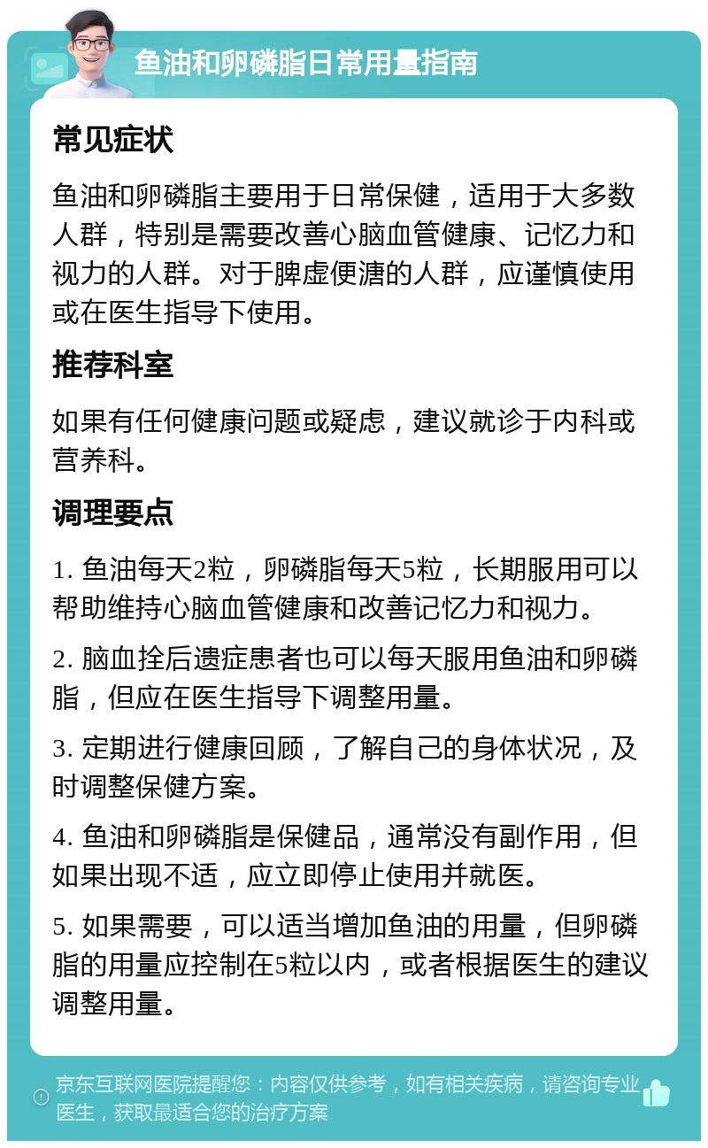 鱼油和卵磷脂日常用量指南 常见症状 鱼油和卵磷脂主要用于日常保健，适用于大多数人群，特别是需要改善心脑血管健康、记忆力和视力的人群。对于脾虚便溏的人群，应谨慎使用或在医生指导下使用。 推荐科室 如果有任何健康问题或疑虑，建议就诊于内科或营养科。 调理要点 1. 鱼油每天2粒，卵磷脂每天5粒，长期服用可以帮助维持心脑血管健康和改善记忆力和视力。 2. 脑血拴后遗症患者也可以每天服用鱼油和卵磷脂，但应在医生指导下调整用量。 3. 定期进行健康回顾，了解自己的身体状况，及时调整保健方案。 4. 鱼油和卵磷脂是保健品，通常没有副作用，但如果出现不适，应立即停止使用并就医。 5. 如果需要，可以适当增加鱼油的用量，但卵磷脂的用量应控制在5粒以内，或者根据医生的建议调整用量。