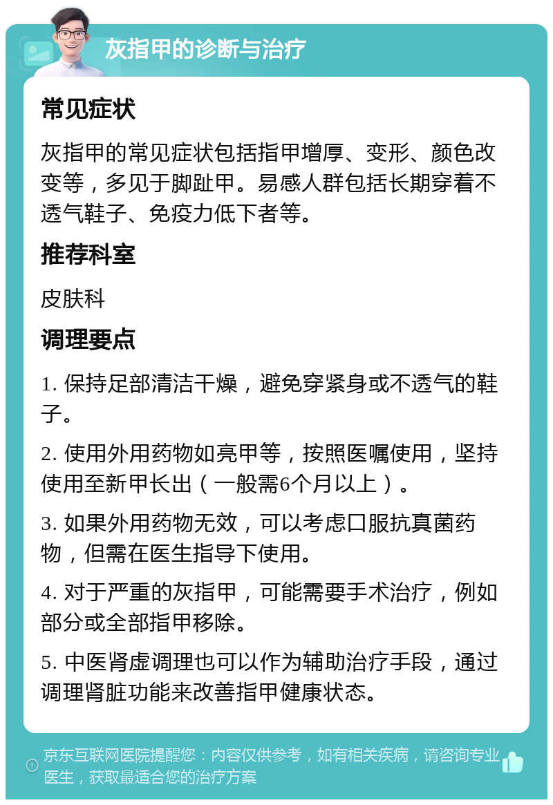 灰指甲的诊断与治疗 常见症状 灰指甲的常见症状包括指甲增厚、变形、颜色改变等，多见于脚趾甲。易感人群包括长期穿着不透气鞋子、免疫力低下者等。 推荐科室 皮肤科 调理要点 1. 保持足部清洁干燥，避免穿紧身或不透气的鞋子。 2. 使用外用药物如亮甲等，按照医嘱使用，坚持使用至新甲长出（一般需6个月以上）。 3. 如果外用药物无效，可以考虑口服抗真菌药物，但需在医生指导下使用。 4. 对于严重的灰指甲，可能需要手术治疗，例如部分或全部指甲移除。 5. 中医肾虚调理也可以作为辅助治疗手段，通过调理肾脏功能来改善指甲健康状态。