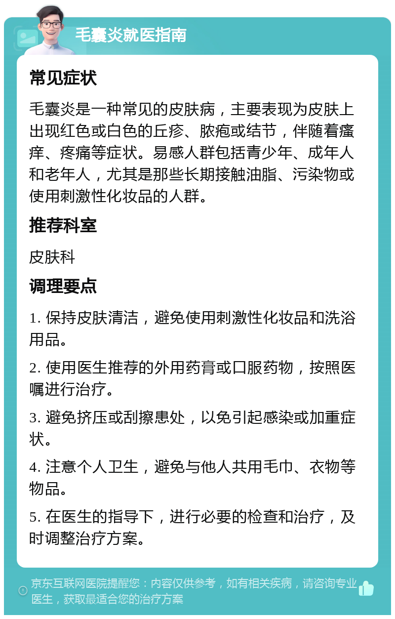 毛囊炎就医指南 常见症状 毛囊炎是一种常见的皮肤病，主要表现为皮肤上出现红色或白色的丘疹、脓疱或结节，伴随着瘙痒、疼痛等症状。易感人群包括青少年、成年人和老年人，尤其是那些长期接触油脂、污染物或使用刺激性化妆品的人群。 推荐科室 皮肤科 调理要点 1. 保持皮肤清洁，避免使用刺激性化妆品和洗浴用品。 2. 使用医生推荐的外用药膏或口服药物，按照医嘱进行治疗。 3. 避免挤压或刮擦患处，以免引起感染或加重症状。 4. 注意个人卫生，避免与他人共用毛巾、衣物等物品。 5. 在医生的指导下，进行必要的检查和治疗，及时调整治疗方案。