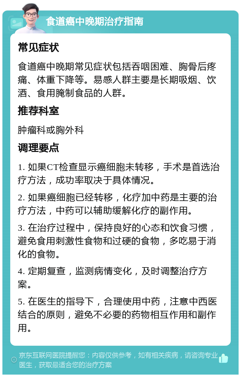 食道癌中晚期治疗指南 常见症状 食道癌中晚期常见症状包括吞咽困难、胸骨后疼痛、体重下降等。易感人群主要是长期吸烟、饮酒、食用腌制食品的人群。 推荐科室 肿瘤科或胸外科 调理要点 1. 如果CT检查显示癌细胞未转移，手术是首选治疗方法，成功率取决于具体情况。 2. 如果癌细胞已经转移，化疗加中药是主要的治疗方法，中药可以辅助缓解化疗的副作用。 3. 在治疗过程中，保持良好的心态和饮食习惯，避免食用刺激性食物和过硬的食物，多吃易于消化的食物。 4. 定期复查，监测病情变化，及时调整治疗方案。 5. 在医生的指导下，合理使用中药，注意中西医结合的原则，避免不必要的药物相互作用和副作用。