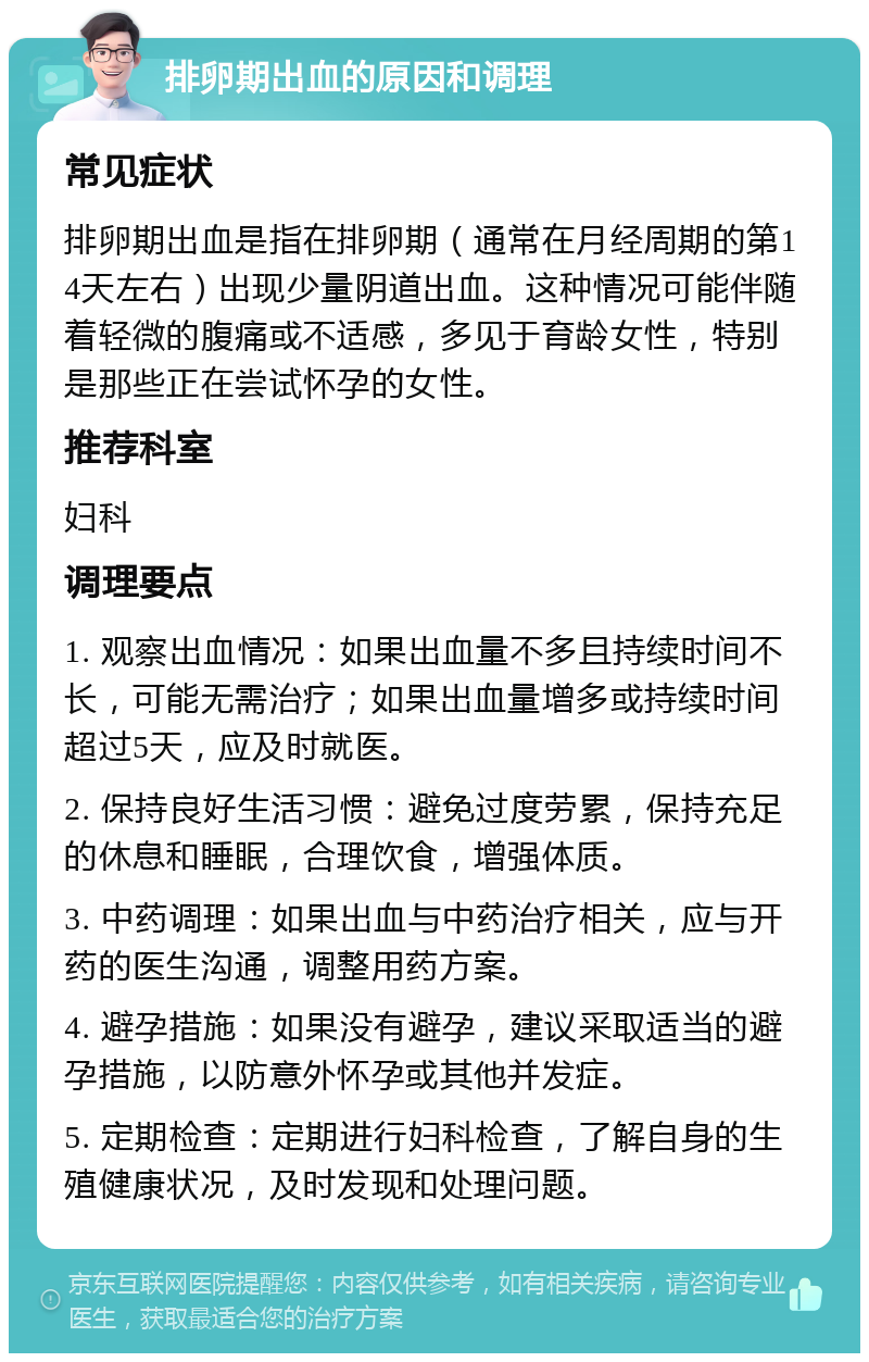 排卵期出血的原因和调理 常见症状 排卵期出血是指在排卵期（通常在月经周期的第14天左右）出现少量阴道出血。这种情况可能伴随着轻微的腹痛或不适感，多见于育龄女性，特别是那些正在尝试怀孕的女性。 推荐科室 妇科 调理要点 1. 观察出血情况：如果出血量不多且持续时间不长，可能无需治疗；如果出血量增多或持续时间超过5天，应及时就医。 2. 保持良好生活习惯：避免过度劳累，保持充足的休息和睡眠，合理饮食，增强体质。 3. 中药调理：如果出血与中药治疗相关，应与开药的医生沟通，调整用药方案。 4. 避孕措施：如果没有避孕，建议采取适当的避孕措施，以防意外怀孕或其他并发症。 5. 定期检查：定期进行妇科检查，了解自身的生殖健康状况，及时发现和处理问题。