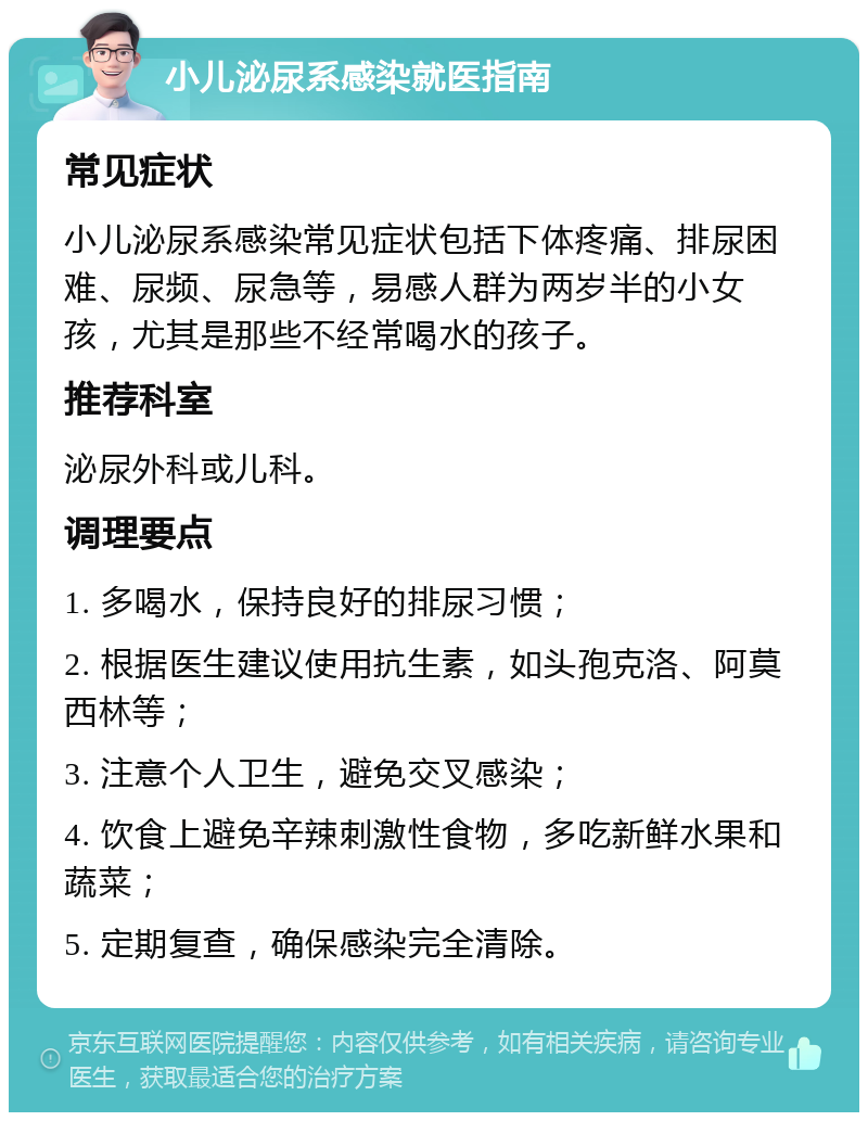 小儿泌尿系感染就医指南 常见症状 小儿泌尿系感染常见症状包括下体疼痛、排尿困难、尿频、尿急等，易感人群为两岁半的小女孩，尤其是那些不经常喝水的孩子。 推荐科室 泌尿外科或儿科。 调理要点 1. 多喝水，保持良好的排尿习惯； 2. 根据医生建议使用抗生素，如头孢克洛、阿莫西林等； 3. 注意个人卫生，避免交叉感染； 4. 饮食上避免辛辣刺激性食物，多吃新鲜水果和蔬菜； 5. 定期复查，确保感染完全清除。