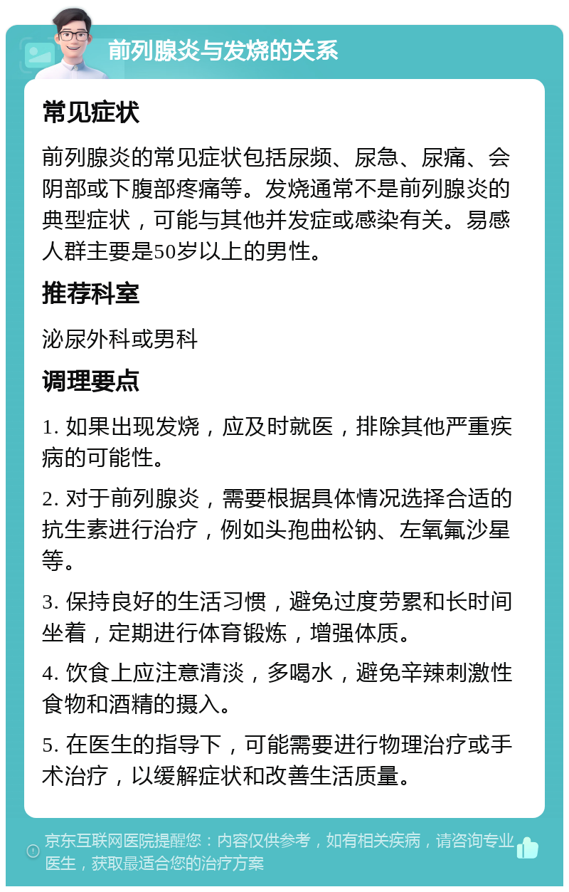 前列腺炎与发烧的关系 常见症状 前列腺炎的常见症状包括尿频、尿急、尿痛、会阴部或下腹部疼痛等。发烧通常不是前列腺炎的典型症状，可能与其他并发症或感染有关。易感人群主要是50岁以上的男性。 推荐科室 泌尿外科或男科 调理要点 1. 如果出现发烧，应及时就医，排除其他严重疾病的可能性。 2. 对于前列腺炎，需要根据具体情况选择合适的抗生素进行治疗，例如头孢曲松钠、左氧氟沙星等。 3. 保持良好的生活习惯，避免过度劳累和长时间坐着，定期进行体育锻炼，增强体质。 4. 饮食上应注意清淡，多喝水，避免辛辣刺激性食物和酒精的摄入。 5. 在医生的指导下，可能需要进行物理治疗或手术治疗，以缓解症状和改善生活质量。