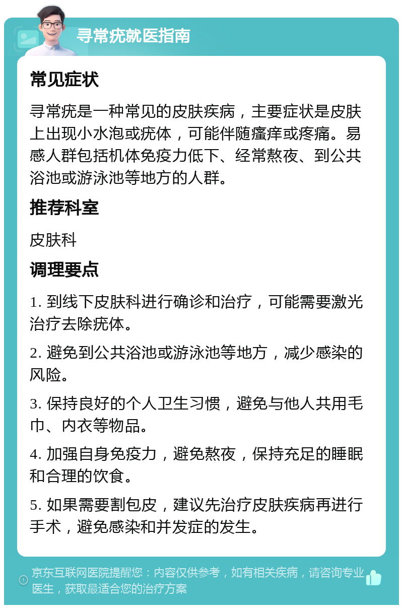 寻常疣就医指南 常见症状 寻常疣是一种常见的皮肤疾病，主要症状是皮肤上出现小水泡或疣体，可能伴随瘙痒或疼痛。易感人群包括机体免疫力低下、经常熬夜、到公共浴池或游泳池等地方的人群。 推荐科室 皮肤科 调理要点 1. 到线下皮肤科进行确诊和治疗，可能需要激光治疗去除疣体。 2. 避免到公共浴池或游泳池等地方，减少感染的风险。 3. 保持良好的个人卫生习惯，避免与他人共用毛巾、内衣等物品。 4. 加强自身免疫力，避免熬夜，保持充足的睡眠和合理的饮食。 5. 如果需要割包皮，建议先治疗皮肤疾病再进行手术，避免感染和并发症的发生。