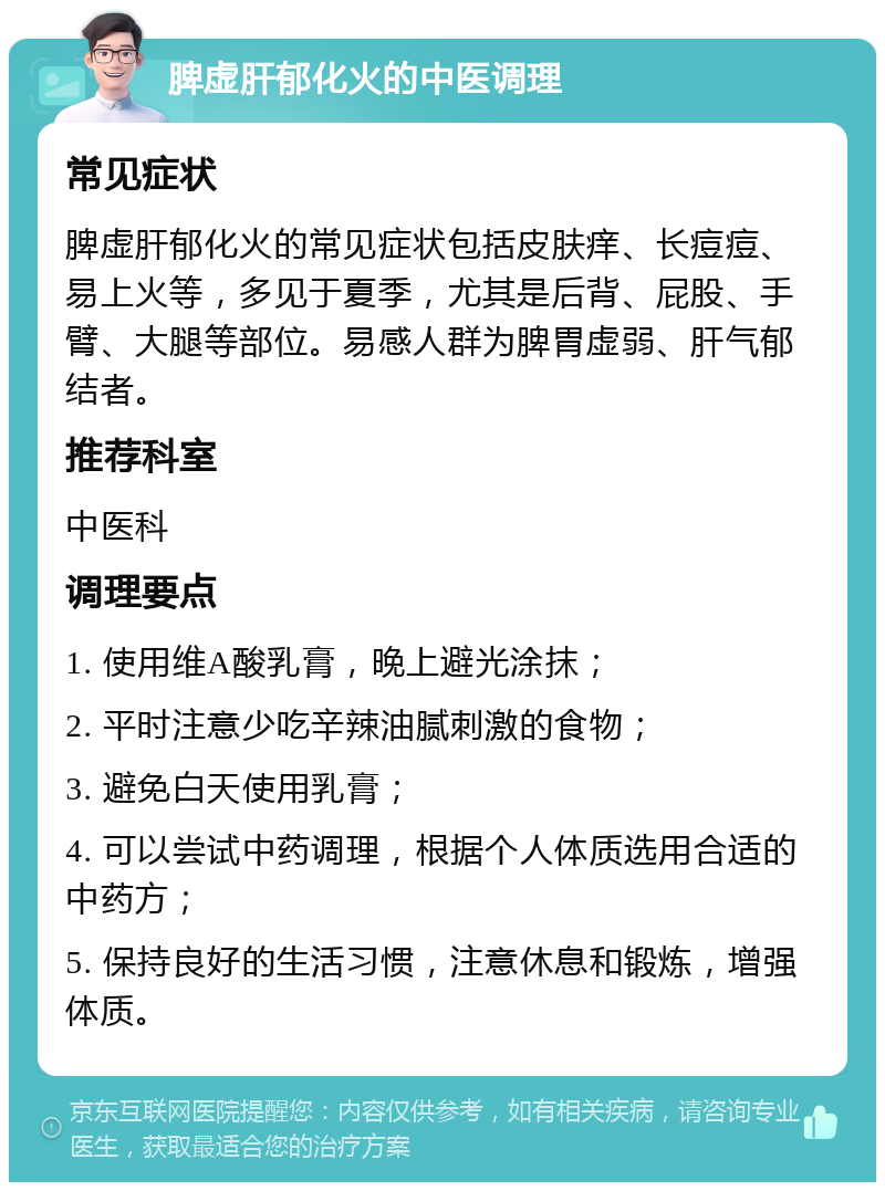 脾虚肝郁化火的中医调理 常见症状 脾虚肝郁化火的常见症状包括皮肤痒、长痘痘、易上火等，多见于夏季，尤其是后背、屁股、手臂、大腿等部位。易感人群为脾胃虚弱、肝气郁结者。 推荐科室 中医科 调理要点 1. 使用维A酸乳膏，晚上避光涂抹； 2. 平时注意少吃辛辣油腻刺激的食物； 3. 避免白天使用乳膏； 4. 可以尝试中药调理，根据个人体质选用合适的中药方； 5. 保持良好的生活习惯，注意休息和锻炼，增强体质。