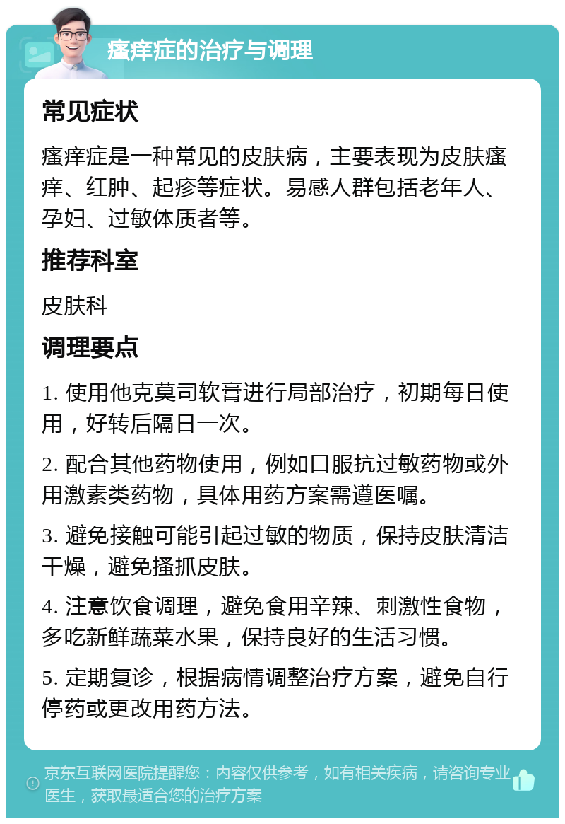 瘙痒症的治疗与调理 常见症状 瘙痒症是一种常见的皮肤病，主要表现为皮肤瘙痒、红肿、起疹等症状。易感人群包括老年人、孕妇、过敏体质者等。 推荐科室 皮肤科 调理要点 1. 使用他克莫司软膏进行局部治疗，初期每日使用，好转后隔日一次。 2. 配合其他药物使用，例如口服抗过敏药物或外用激素类药物，具体用药方案需遵医嘱。 3. 避免接触可能引起过敏的物质，保持皮肤清洁干燥，避免搔抓皮肤。 4. 注意饮食调理，避免食用辛辣、刺激性食物，多吃新鲜蔬菜水果，保持良好的生活习惯。 5. 定期复诊，根据病情调整治疗方案，避免自行停药或更改用药方法。