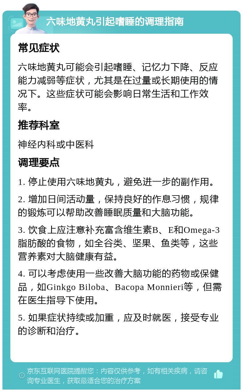 六味地黄丸引起嗜睡的调理指南 常见症状 六味地黄丸可能会引起嗜睡、记忆力下降、反应能力减弱等症状，尤其是在过量或长期使用的情况下。这些症状可能会影响日常生活和工作效率。 推荐科室 神经内科或中医科 调理要点 1. 停止使用六味地黄丸，避免进一步的副作用。 2. 增加日间活动量，保持良好的作息习惯，规律的锻炼可以帮助改善睡眠质量和大脑功能。 3. 饮食上应注意补充富含维生素B、E和Omega-3脂肪酸的食物，如全谷类、坚果、鱼类等，这些营养素对大脑健康有益。 4. 可以考虑使用一些改善大脑功能的药物或保健品，如Ginkgo Biloba、Bacopa Monnieri等，但需在医生指导下使用。 5. 如果症状持续或加重，应及时就医，接受专业的诊断和治疗。