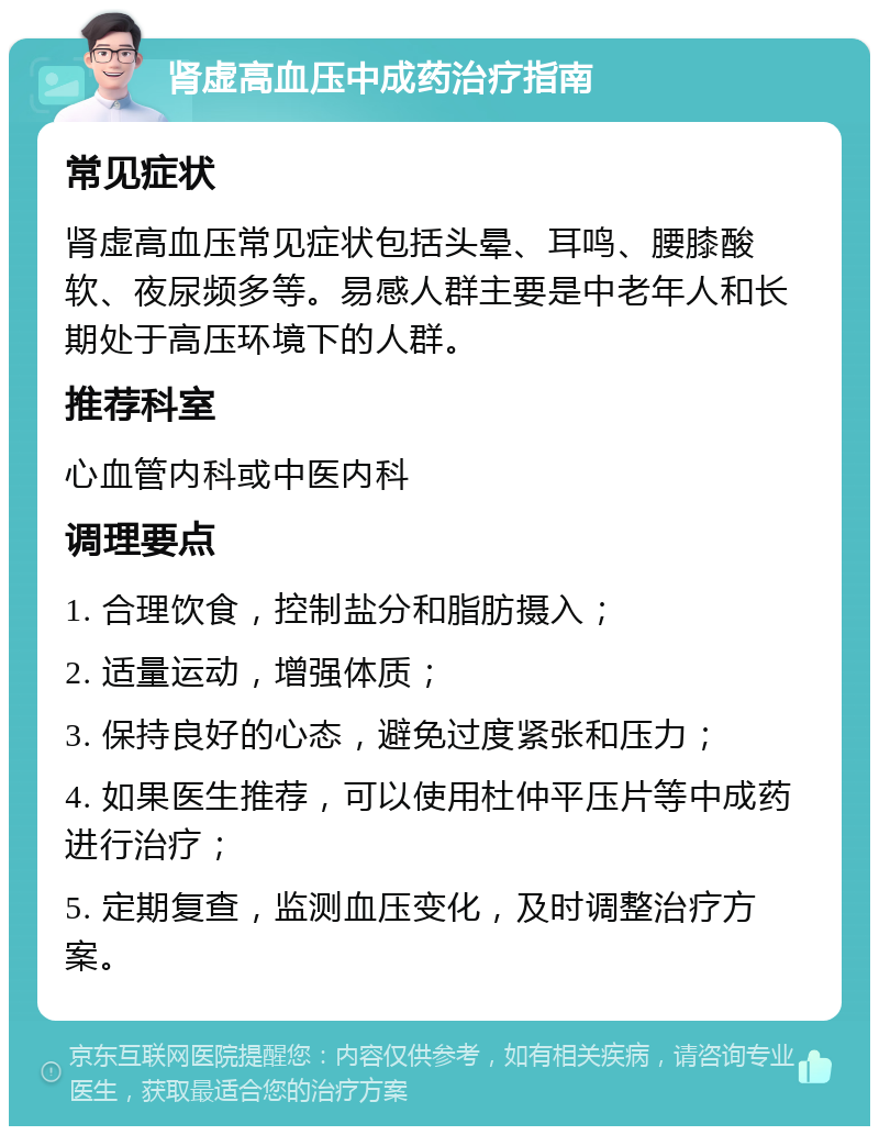 肾虚高血压中成药治疗指南 常见症状 肾虚高血压常见症状包括头晕、耳鸣、腰膝酸软、夜尿频多等。易感人群主要是中老年人和长期处于高压环境下的人群。 推荐科室 心血管内科或中医内科 调理要点 1. 合理饮食，控制盐分和脂肪摄入； 2. 适量运动，增强体质； 3. 保持良好的心态，避免过度紧张和压力； 4. 如果医生推荐，可以使用杜仲平压片等中成药进行治疗； 5. 定期复查，监测血压变化，及时调整治疗方案。