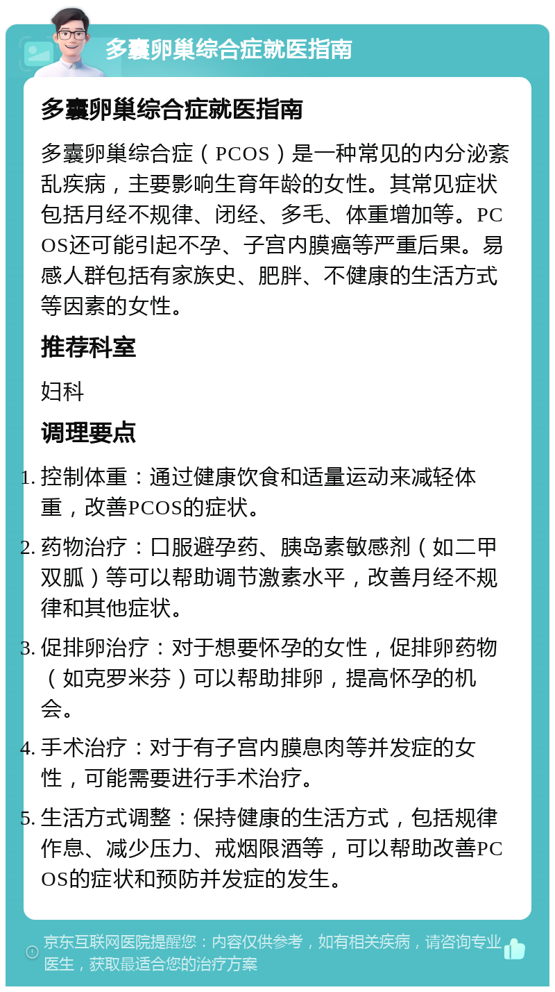 多囊卵巢综合症就医指南 多囊卵巢综合症就医指南 多囊卵巢综合症（PCOS）是一种常见的内分泌紊乱疾病，主要影响生育年龄的女性。其常见症状包括月经不规律、闭经、多毛、体重增加等。PCOS还可能引起不孕、子宫内膜癌等严重后果。易感人群包括有家族史、肥胖、不健康的生活方式等因素的女性。 推荐科室 妇科 调理要点 控制体重：通过健康饮食和适量运动来减轻体重，改善PCOS的症状。 药物治疗：口服避孕药、胰岛素敏感剂（如二甲双胍）等可以帮助调节激素水平，改善月经不规律和其他症状。 促排卵治疗：对于想要怀孕的女性，促排卵药物（如克罗米芬）可以帮助排卵，提高怀孕的机会。 手术治疗：对于有子宫内膜息肉等并发症的女性，可能需要进行手术治疗。 生活方式调整：保持健康的生活方式，包括规律作息、减少压力、戒烟限酒等，可以帮助改善PCOS的症状和预防并发症的发生。