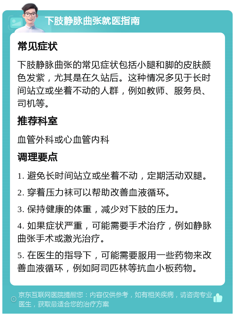 下肢静脉曲张就医指南 常见症状 下肢静脉曲张的常见症状包括小腿和脚的皮肤颜色发紫，尤其是在久站后。这种情况多见于长时间站立或坐着不动的人群，例如教师、服务员、司机等。 推荐科室 血管外科或心血管内科 调理要点 1. 避免长时间站立或坐着不动，定期活动双腿。 2. 穿着压力袜可以帮助改善血液循环。 3. 保持健康的体重，减少对下肢的压力。 4. 如果症状严重，可能需要手术治疗，例如静脉曲张手术或激光治疗。 5. 在医生的指导下，可能需要服用一些药物来改善血液循环，例如阿司匹林等抗血小板药物。