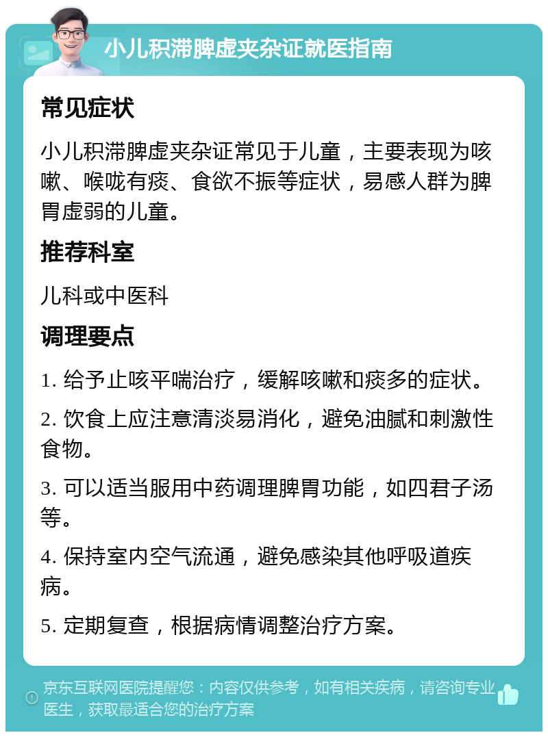 小儿积滞脾虚夹杂证就医指南 常见症状 小儿积滞脾虚夹杂证常见于儿童，主要表现为咳嗽、喉咙有痰、食欲不振等症状，易感人群为脾胃虚弱的儿童。 推荐科室 儿科或中医科 调理要点 1. 给予止咳平喘治疗，缓解咳嗽和痰多的症状。 2. 饮食上应注意清淡易消化，避免油腻和刺激性食物。 3. 可以适当服用中药调理脾胃功能，如四君子汤等。 4. 保持室内空气流通，避免感染其他呼吸道疾病。 5. 定期复查，根据病情调整治疗方案。