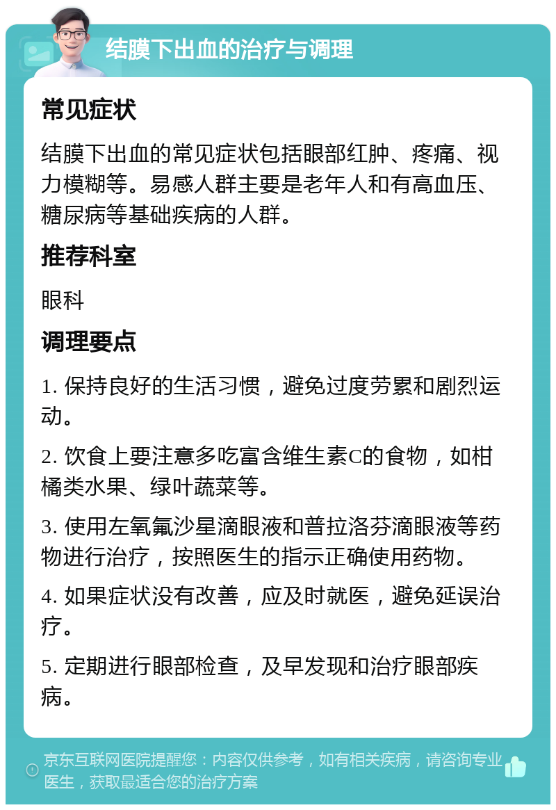 结膜下出血的治疗与调理 常见症状 结膜下出血的常见症状包括眼部红肿、疼痛、视力模糊等。易感人群主要是老年人和有高血压、糖尿病等基础疾病的人群。 推荐科室 眼科 调理要点 1. 保持良好的生活习惯，避免过度劳累和剧烈运动。 2. 饮食上要注意多吃富含维生素C的食物，如柑橘类水果、绿叶蔬菜等。 3. 使用左氧氟沙星滴眼液和普拉洛芬滴眼液等药物进行治疗，按照医生的指示正确使用药物。 4. 如果症状没有改善，应及时就医，避免延误治疗。 5. 定期进行眼部检查，及早发现和治疗眼部疾病。