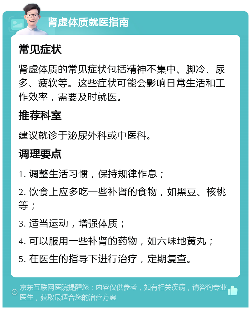 肾虚体质就医指南 常见症状 肾虚体质的常见症状包括精神不集中、脚冷、尿多、疲软等。这些症状可能会影响日常生活和工作效率，需要及时就医。 推荐科室 建议就诊于泌尿外科或中医科。 调理要点 1. 调整生活习惯，保持规律作息； 2. 饮食上应多吃一些补肾的食物，如黑豆、核桃等； 3. 适当运动，增强体质； 4. 可以服用一些补肾的药物，如六味地黄丸； 5. 在医生的指导下进行治疗，定期复查。