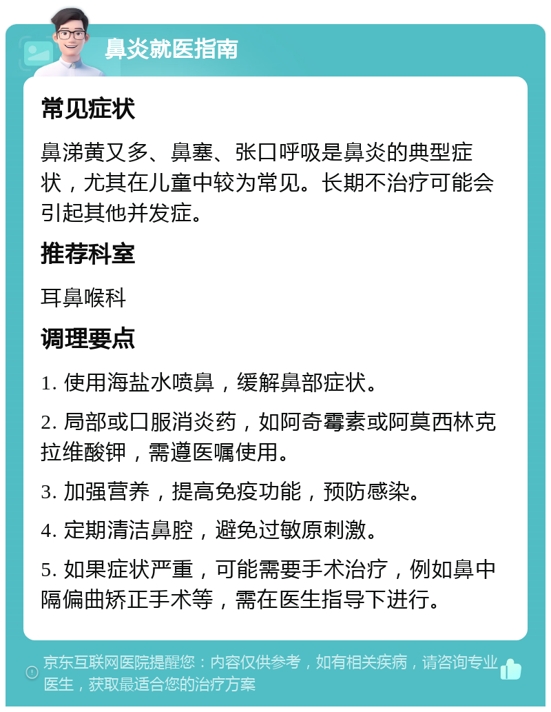 鼻炎就医指南 常见症状 鼻涕黄又多、鼻塞、张口呼吸是鼻炎的典型症状，尤其在儿童中较为常见。长期不治疗可能会引起其他并发症。 推荐科室 耳鼻喉科 调理要点 1. 使用海盐水喷鼻，缓解鼻部症状。 2. 局部或口服消炎药，如阿奇霉素或阿莫西林克拉维酸钾，需遵医嘱使用。 3. 加强营养，提高免疫功能，预防感染。 4. 定期清洁鼻腔，避免过敏原刺激。 5. 如果症状严重，可能需要手术治疗，例如鼻中隔偏曲矫正手术等，需在医生指导下进行。