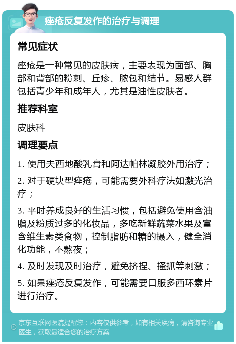 痤疮反复发作的治疗与调理 常见症状 痤疮是一种常见的皮肤病，主要表现为面部、胸部和背部的粉刺、丘疹、脓包和结节。易感人群包括青少年和成年人，尤其是油性皮肤者。 推荐科室 皮肤科 调理要点 1. 使用夫西地酸乳膏和阿达帕林凝胶外用治疗； 2. 对于硬块型痤疮，可能需要外科疗法如激光治疗； 3. 平时养成良好的生活习惯，包括避免使用含油脂及粉质过多的化妆品，多吃新鲜蔬菜水果及富含维生素类食物，控制脂肪和糖的摄入，健全消化功能，不熬夜； 4. 及时发现及时治疗，避免挤捏、搔抓等刺激； 5. 如果痤疮反复发作，可能需要口服多西环素片进行治疗。