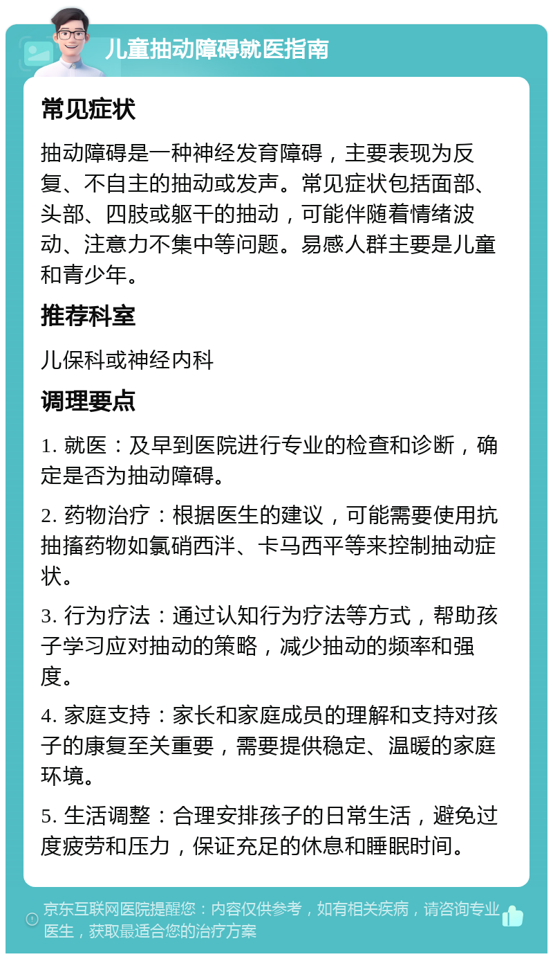 儿童抽动障碍就医指南 常见症状 抽动障碍是一种神经发育障碍，主要表现为反复、不自主的抽动或发声。常见症状包括面部、头部、四肢或躯干的抽动，可能伴随着情绪波动、注意力不集中等问题。易感人群主要是儿童和青少年。 推荐科室 儿保科或神经内科 调理要点 1. 就医：及早到医院进行专业的检查和诊断，确定是否为抽动障碍。 2. 药物治疗：根据医生的建议，可能需要使用抗抽搐药物如氯硝西泮、卡马西平等来控制抽动症状。 3. 行为疗法：通过认知行为疗法等方式，帮助孩子学习应对抽动的策略，减少抽动的频率和强度。 4. 家庭支持：家长和家庭成员的理解和支持对孩子的康复至关重要，需要提供稳定、温暖的家庭环境。 5. 生活调整：合理安排孩子的日常生活，避免过度疲劳和压力，保证充足的休息和睡眠时间。