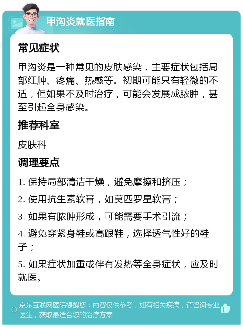 甲沟炎就医指南 常见症状 甲沟炎是一种常见的皮肤感染，主要症状包括局部红肿、疼痛、热感等。初期可能只有轻微的不适，但如果不及时治疗，可能会发展成脓肿，甚至引起全身感染。 推荐科室 皮肤科 调理要点 1. 保持局部清洁干燥，避免摩擦和挤压； 2. 使用抗生素软膏，如莫匹罗星软膏； 3. 如果有脓肿形成，可能需要手术引流； 4. 避免穿紧身鞋或高跟鞋，选择透气性好的鞋子； 5. 如果症状加重或伴有发热等全身症状，应及时就医。