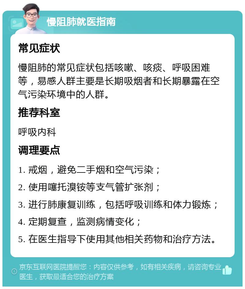 慢阻肺就医指南 常见症状 慢阻肺的常见症状包括咳嗽、咳痰、呼吸困难等，易感人群主要是长期吸烟者和长期暴露在空气污染环境中的人群。 推荐科室 呼吸内科 调理要点 1. 戒烟，避免二手烟和空气污染； 2. 使用噻托溴铵等支气管扩张剂； 3. 进行肺康复训练，包括呼吸训练和体力锻炼； 4. 定期复查，监测病情变化； 5. 在医生指导下使用其他相关药物和治疗方法。