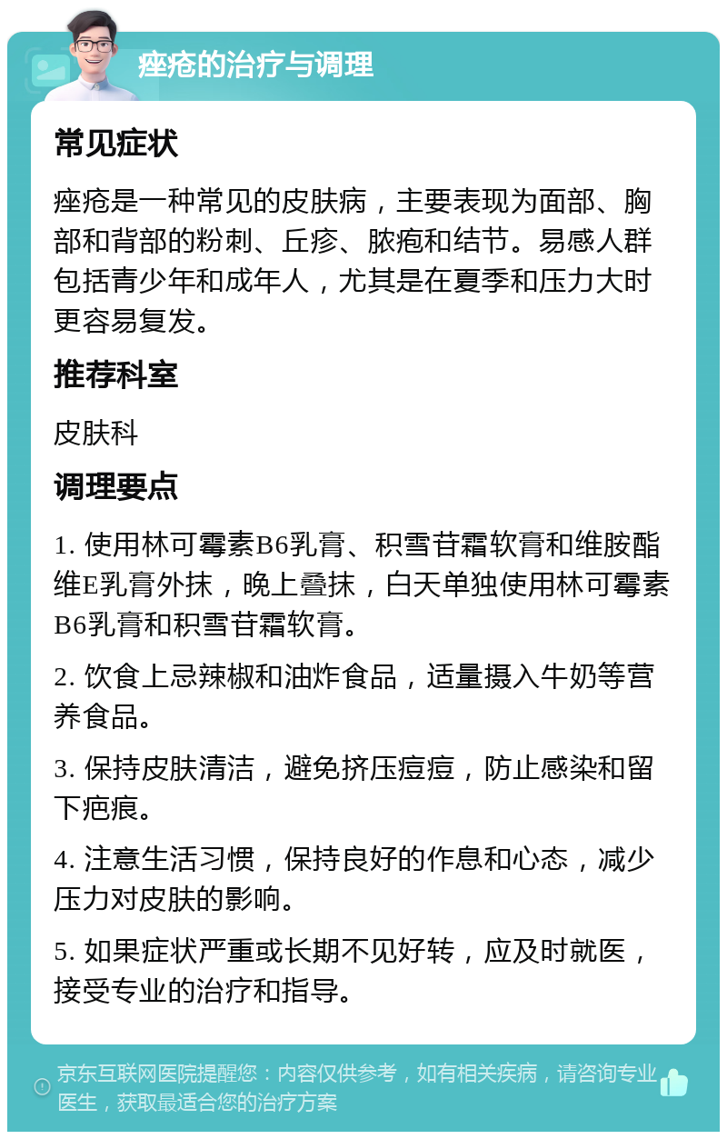 痤疮的治疗与调理 常见症状 痤疮是一种常见的皮肤病，主要表现为面部、胸部和背部的粉刺、丘疹、脓疱和结节。易感人群包括青少年和成年人，尤其是在夏季和压力大时更容易复发。 推荐科室 皮肤科 调理要点 1. 使用林可霉素B6乳膏、积雪苷霜软膏和维胺酯维E乳膏外抹，晚上叠抹，白天单独使用林可霉素B6乳膏和积雪苷霜软膏。 2. 饮食上忌辣椒和油炸食品，适量摄入牛奶等营养食品。 3. 保持皮肤清洁，避免挤压痘痘，防止感染和留下疤痕。 4. 注意生活习惯，保持良好的作息和心态，减少压力对皮肤的影响。 5. 如果症状严重或长期不见好转，应及时就医，接受专业的治疗和指导。