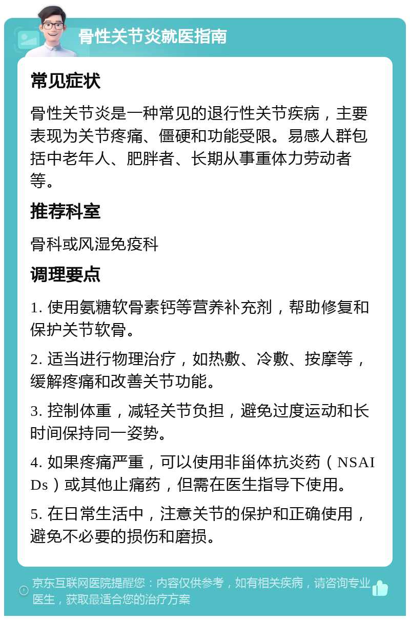 骨性关节炎就医指南 常见症状 骨性关节炎是一种常见的退行性关节疾病，主要表现为关节疼痛、僵硬和功能受限。易感人群包括中老年人、肥胖者、长期从事重体力劳动者等。 推荐科室 骨科或风湿免疫科 调理要点 1. 使用氨糖软骨素钙等营养补充剂，帮助修复和保护关节软骨。 2. 适当进行物理治疗，如热敷、冷敷、按摩等，缓解疼痛和改善关节功能。 3. 控制体重，减轻关节负担，避免过度运动和长时间保持同一姿势。 4. 如果疼痛严重，可以使用非甾体抗炎药（NSAIDs）或其他止痛药，但需在医生指导下使用。 5. 在日常生活中，注意关节的保护和正确使用，避免不必要的损伤和磨损。