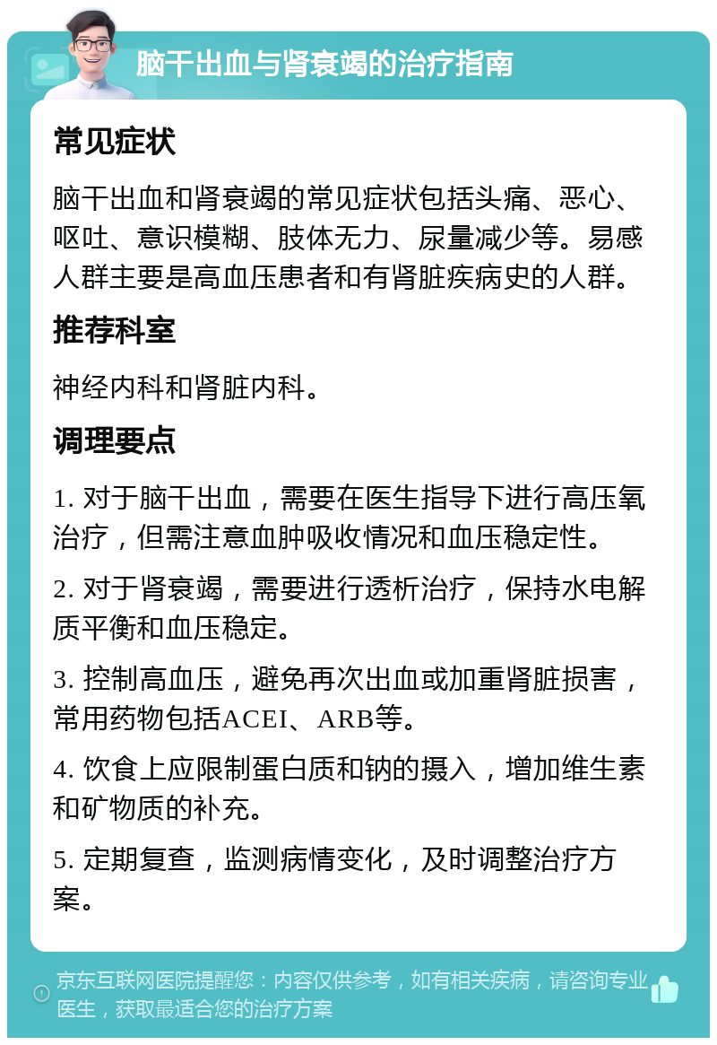 脑干出血与肾衰竭的治疗指南 常见症状 脑干出血和肾衰竭的常见症状包括头痛、恶心、呕吐、意识模糊、肢体无力、尿量减少等。易感人群主要是高血压患者和有肾脏疾病史的人群。 推荐科室 神经内科和肾脏内科。 调理要点 1. 对于脑干出血，需要在医生指导下进行高压氧治疗，但需注意血肿吸收情况和血压稳定性。 2. 对于肾衰竭，需要进行透析治疗，保持水电解质平衡和血压稳定。 3. 控制高血压，避免再次出血或加重肾脏损害，常用药物包括ACEI、ARB等。 4. 饮食上应限制蛋白质和钠的摄入，增加维生素和矿物质的补充。 5. 定期复查，监测病情变化，及时调整治疗方案。