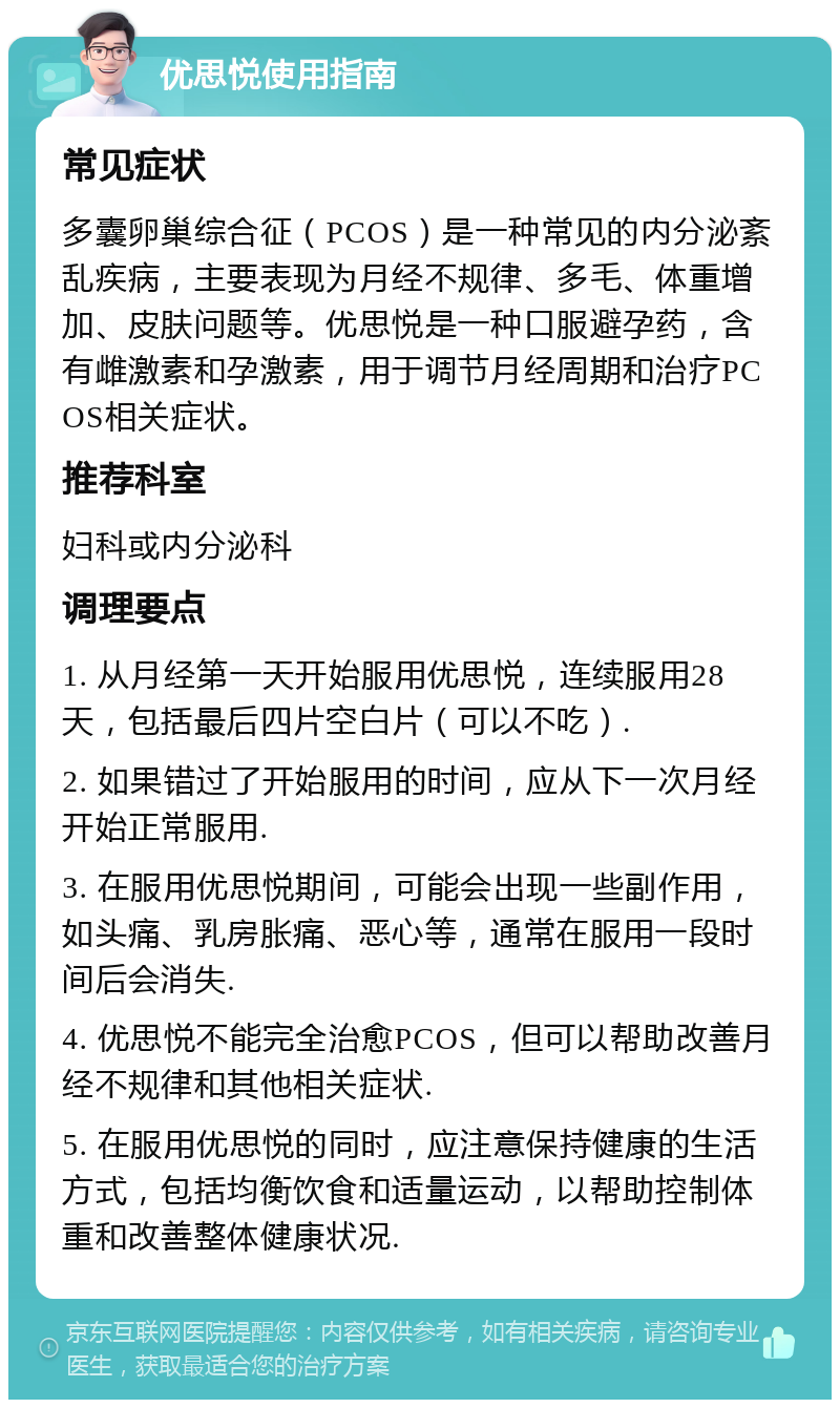 优思悦使用指南 常见症状 多囊卵巢综合征（PCOS）是一种常见的内分泌紊乱疾病，主要表现为月经不规律、多毛、体重增加、皮肤问题等。优思悦是一种口服避孕药，含有雌激素和孕激素，用于调节月经周期和治疗PCOS相关症状。 推荐科室 妇科或内分泌科 调理要点 1. 从月经第一天开始服用优思悦，连续服用28天，包括最后四片空白片（可以不吃）. 2. 如果错过了开始服用的时间，应从下一次月经开始正常服用. 3. 在服用优思悦期间，可能会出现一些副作用，如头痛、乳房胀痛、恶心等，通常在服用一段时间后会消失. 4. 优思悦不能完全治愈PCOS，但可以帮助改善月经不规律和其他相关症状. 5. 在服用优思悦的同时，应注意保持健康的生活方式，包括均衡饮食和适量运动，以帮助控制体重和改善整体健康状况.