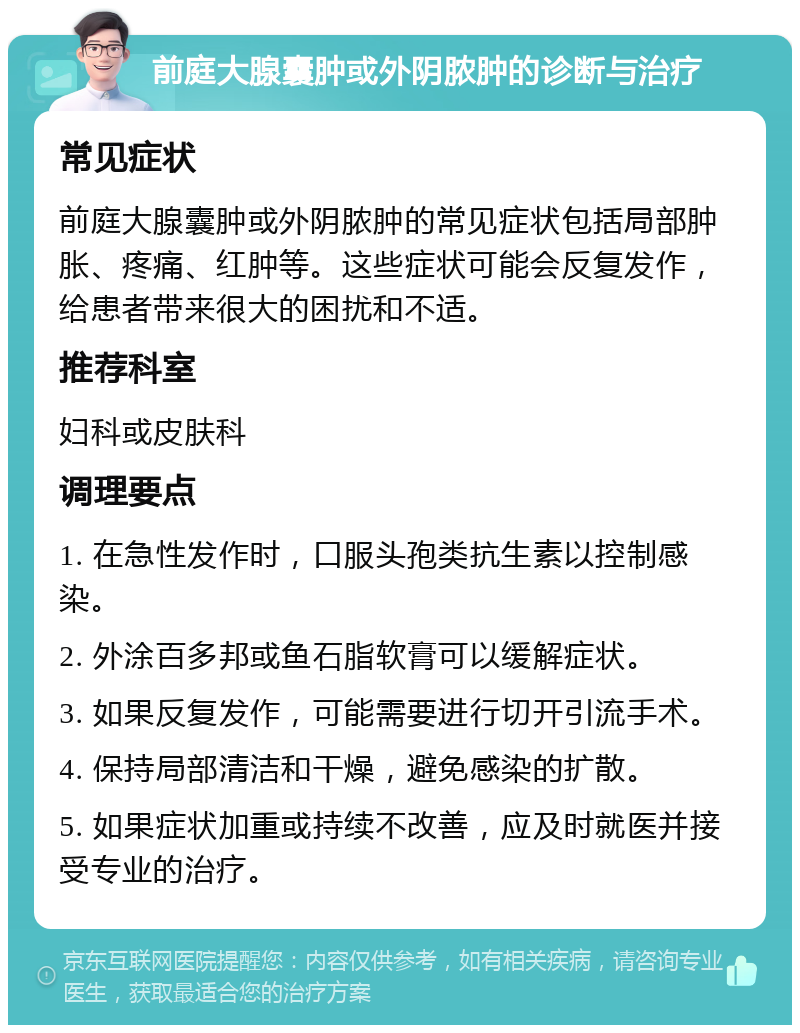 前庭大腺囊肿或外阴脓肿的诊断与治疗 常见症状 前庭大腺囊肿或外阴脓肿的常见症状包括局部肿胀、疼痛、红肿等。这些症状可能会反复发作，给患者带来很大的困扰和不适。 推荐科室 妇科或皮肤科 调理要点 1. 在急性发作时，口服头孢类抗生素以控制感染。 2. 外涂百多邦或鱼石脂软膏可以缓解症状。 3. 如果反复发作，可能需要进行切开引流手术。 4. 保持局部清洁和干燥，避免感染的扩散。 5. 如果症状加重或持续不改善，应及时就医并接受专业的治疗。