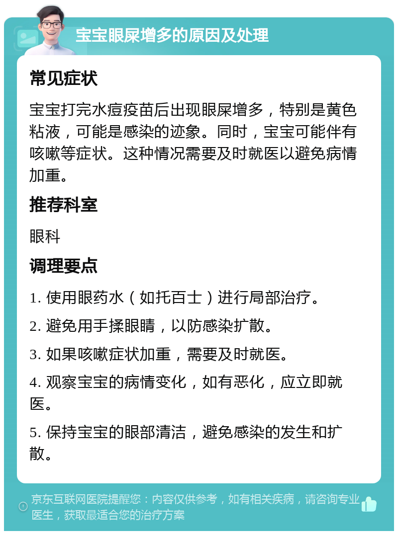 宝宝眼屎增多的原因及处理 常见症状 宝宝打完水痘疫苗后出现眼屎增多，特别是黄色粘液，可能是感染的迹象。同时，宝宝可能伴有咳嗽等症状。这种情况需要及时就医以避免病情加重。 推荐科室 眼科 调理要点 1. 使用眼药水（如托百士）进行局部治疗。 2. 避免用手揉眼睛，以防感染扩散。 3. 如果咳嗽症状加重，需要及时就医。 4. 观察宝宝的病情变化，如有恶化，应立即就医。 5. 保持宝宝的眼部清洁，避免感染的发生和扩散。