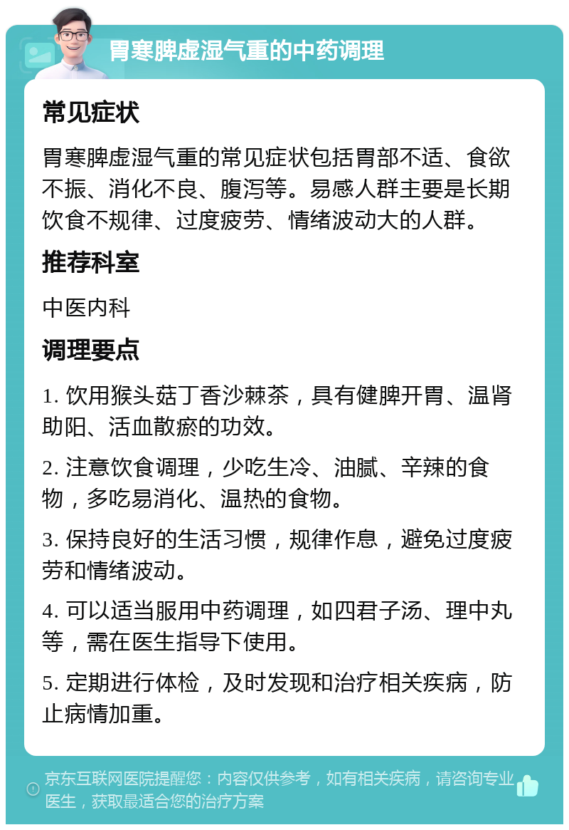 胃寒脾虚湿气重的中药调理 常见症状 胃寒脾虚湿气重的常见症状包括胃部不适、食欲不振、消化不良、腹泻等。易感人群主要是长期饮食不规律、过度疲劳、情绪波动大的人群。 推荐科室 中医内科 调理要点 1. 饮用猴头菇丁香沙棘茶，具有健脾开胃、温肾助阳、活血散瘀的功效。 2. 注意饮食调理，少吃生冷、油腻、辛辣的食物，多吃易消化、温热的食物。 3. 保持良好的生活习惯，规律作息，避免过度疲劳和情绪波动。 4. 可以适当服用中药调理，如四君子汤、理中丸等，需在医生指导下使用。 5. 定期进行体检，及时发现和治疗相关疾病，防止病情加重。