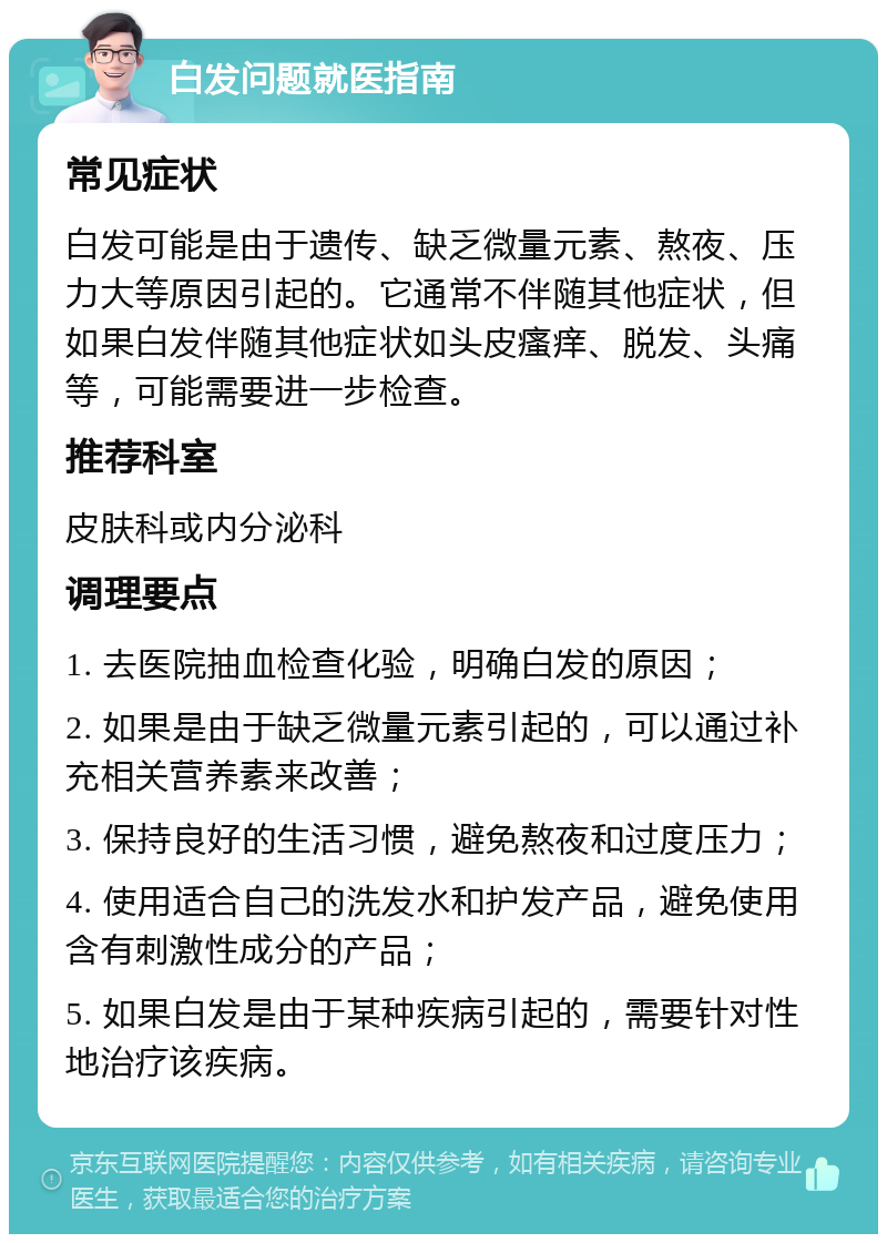 白发问题就医指南 常见症状 白发可能是由于遗传、缺乏微量元素、熬夜、压力大等原因引起的。它通常不伴随其他症状，但如果白发伴随其他症状如头皮瘙痒、脱发、头痛等，可能需要进一步检查。 推荐科室 皮肤科或内分泌科 调理要点 1. 去医院抽血检查化验，明确白发的原因； 2. 如果是由于缺乏微量元素引起的，可以通过补充相关营养素来改善； 3. 保持良好的生活习惯，避免熬夜和过度压力； 4. 使用适合自己的洗发水和护发产品，避免使用含有刺激性成分的产品； 5. 如果白发是由于某种疾病引起的，需要针对性地治疗该疾病。