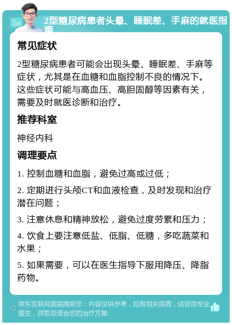 2型糖尿病患者头晕、睡眠差、手麻的就医指南 常见症状 2型糖尿病患者可能会出现头晕、睡眠差、手麻等症状，尤其是在血糖和血脂控制不良的情况下。这些症状可能与高血压、高胆固醇等因素有关，需要及时就医诊断和治疗。 推荐科室 神经内科 调理要点 1. 控制血糖和血脂，避免过高或过低； 2. 定期进行头颅CT和血液检查，及时发现和治疗潜在问题； 3. 注意休息和精神放松，避免过度劳累和压力； 4. 饮食上要注意低盐、低脂、低糖，多吃蔬菜和水果； 5. 如果需要，可以在医生指导下服用降压、降脂药物。