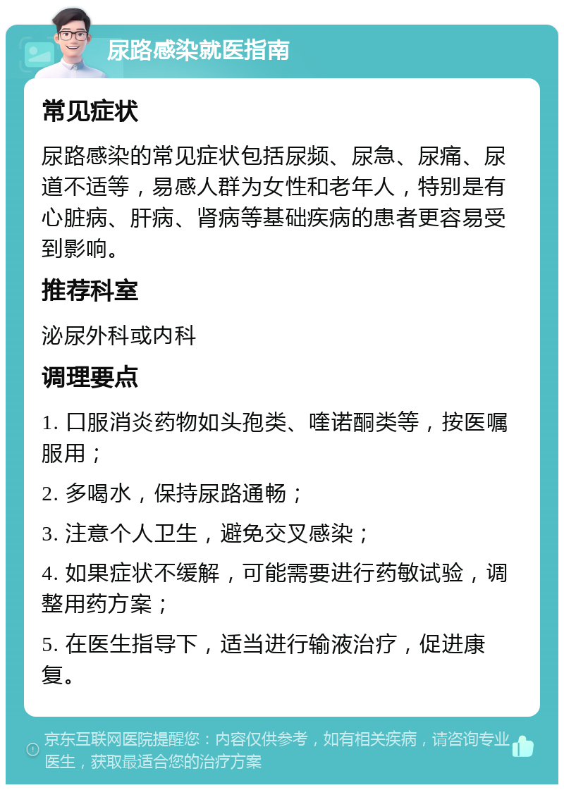 尿路感染就医指南 常见症状 尿路感染的常见症状包括尿频、尿急、尿痛、尿道不适等，易感人群为女性和老年人，特别是有心脏病、肝病、肾病等基础疾病的患者更容易受到影响。 推荐科室 泌尿外科或内科 调理要点 1. 口服消炎药物如头孢类、喹诺酮类等，按医嘱服用； 2. 多喝水，保持尿路通畅； 3. 注意个人卫生，避免交叉感染； 4. 如果症状不缓解，可能需要进行药敏试验，调整用药方案； 5. 在医生指导下，适当进行输液治疗，促进康复。