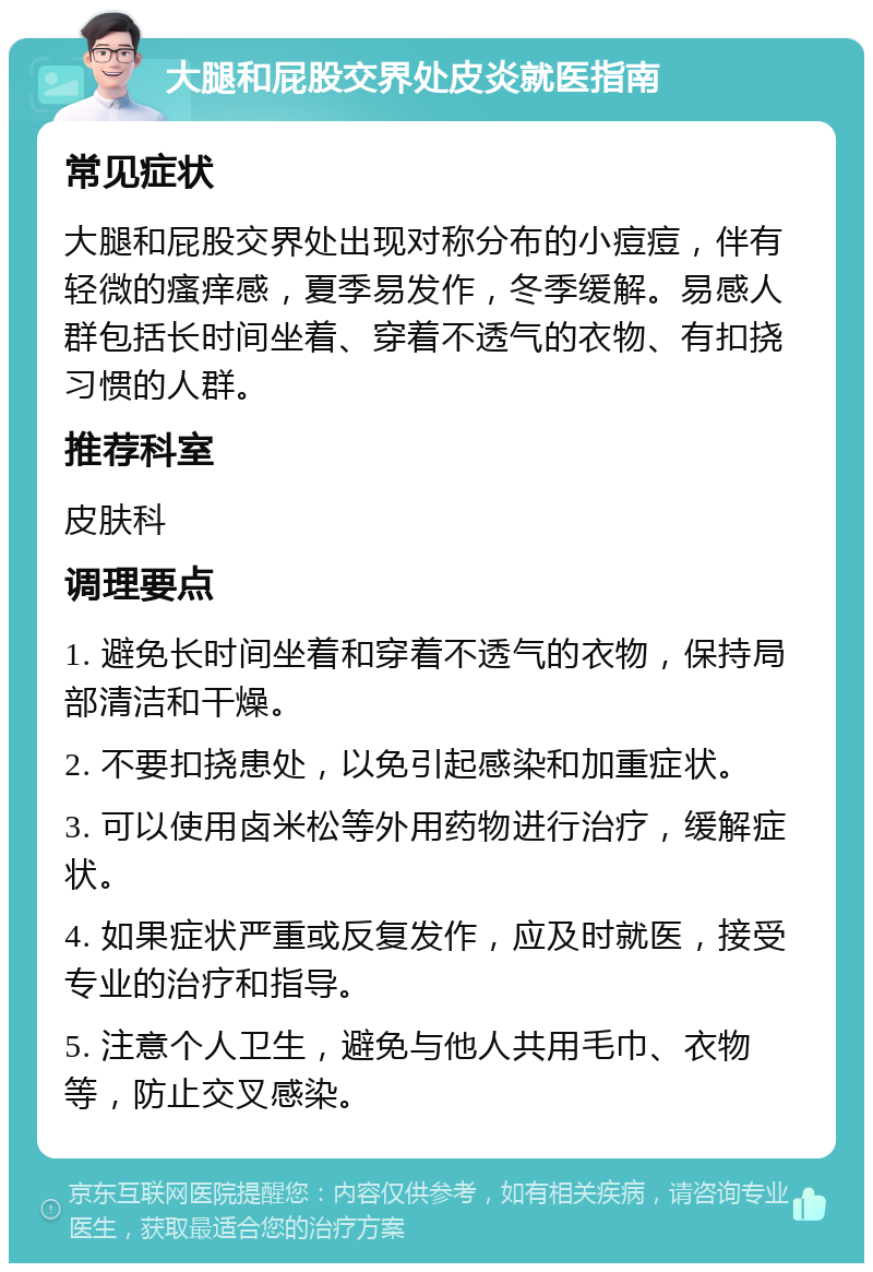 大腿和屁股交界处皮炎就医指南 常见症状 大腿和屁股交界处出现对称分布的小痘痘，伴有轻微的瘙痒感，夏季易发作，冬季缓解。易感人群包括长时间坐着、穿着不透气的衣物、有扣挠习惯的人群。 推荐科室 皮肤科 调理要点 1. 避免长时间坐着和穿着不透气的衣物，保持局部清洁和干燥。 2. 不要扣挠患处，以免引起感染和加重症状。 3. 可以使用卤米松等外用药物进行治疗，缓解症状。 4. 如果症状严重或反复发作，应及时就医，接受专业的治疗和指导。 5. 注意个人卫生，避免与他人共用毛巾、衣物等，防止交叉感染。