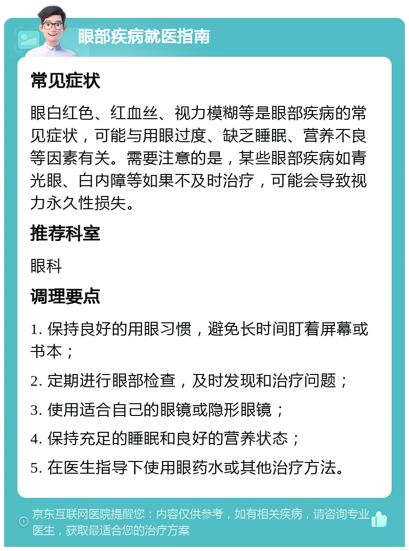 眼部疾病就医指南 常见症状 眼白红色、红血丝、视力模糊等是眼部疾病的常见症状，可能与用眼过度、缺乏睡眠、营养不良等因素有关。需要注意的是，某些眼部疾病如青光眼、白内障等如果不及时治疗，可能会导致视力永久性损失。 推荐科室 眼科 调理要点 1. 保持良好的用眼习惯，避免长时间盯着屏幕或书本； 2. 定期进行眼部检查，及时发现和治疗问题； 3. 使用适合自己的眼镜或隐形眼镜； 4. 保持充足的睡眠和良好的营养状态； 5. 在医生指导下使用眼药水或其他治疗方法。