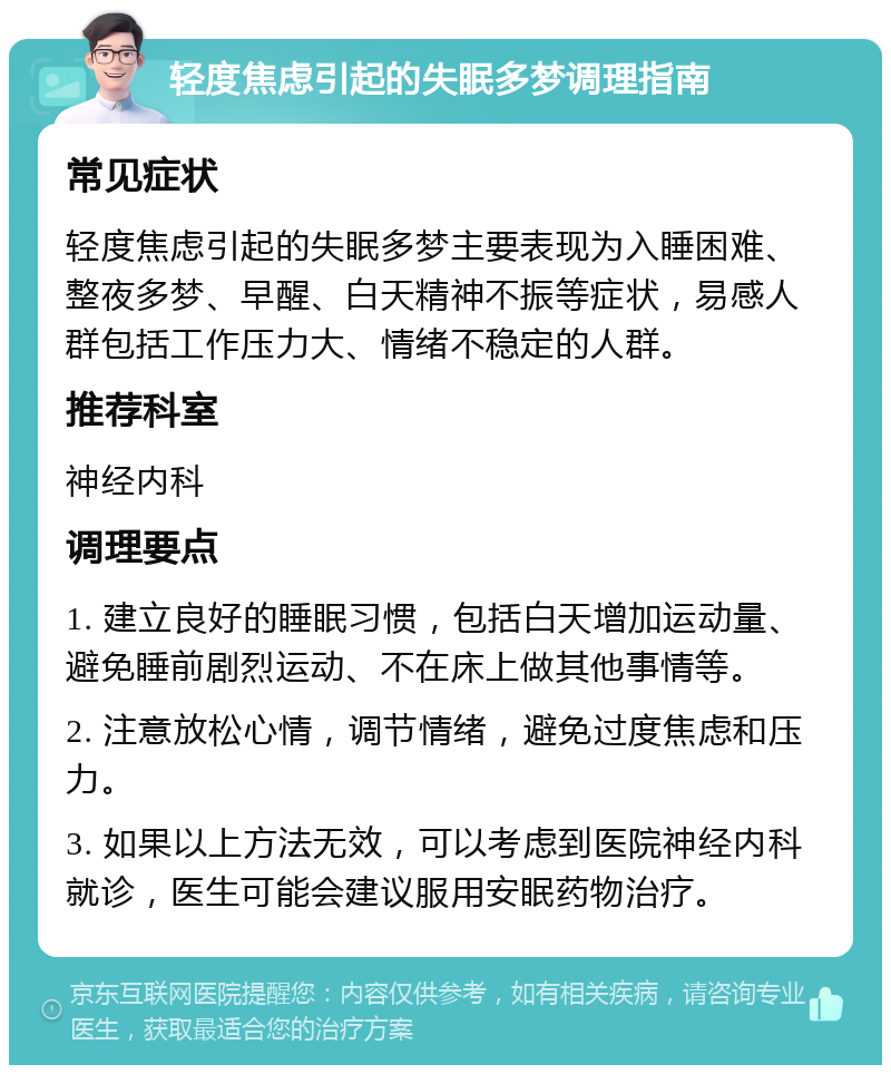 轻度焦虑引起的失眠多梦调理指南 常见症状 轻度焦虑引起的失眠多梦主要表现为入睡困难、整夜多梦、早醒、白天精神不振等症状，易感人群包括工作压力大、情绪不稳定的人群。 推荐科室 神经内科 调理要点 1. 建立良好的睡眠习惯，包括白天增加运动量、避免睡前剧烈运动、不在床上做其他事情等。 2. 注意放松心情，调节情绪，避免过度焦虑和压力。 3. 如果以上方法无效，可以考虑到医院神经内科就诊，医生可能会建议服用安眠药物治疗。