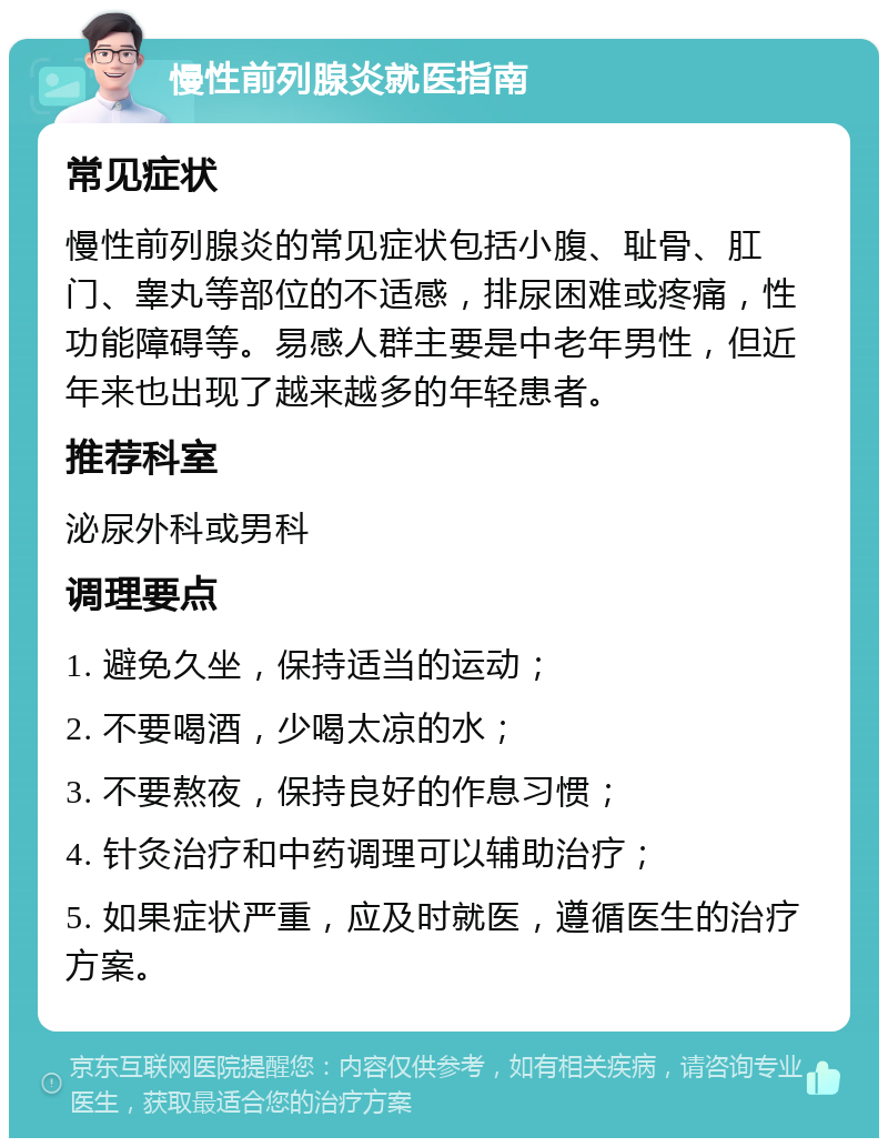 慢性前列腺炎就医指南 常见症状 慢性前列腺炎的常见症状包括小腹、耻骨、肛门、睾丸等部位的不适感，排尿困难或疼痛，性功能障碍等。易感人群主要是中老年男性，但近年来也出现了越来越多的年轻患者。 推荐科室 泌尿外科或男科 调理要点 1. 避免久坐，保持适当的运动； 2. 不要喝酒，少喝太凉的水； 3. 不要熬夜，保持良好的作息习惯； 4. 针灸治疗和中药调理可以辅助治疗； 5. 如果症状严重，应及时就医，遵循医生的治疗方案。