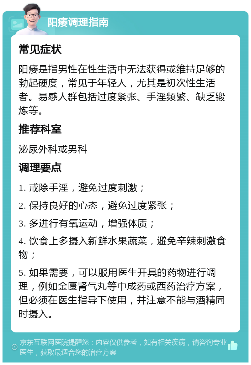 阳痿调理指南 常见症状 阳痿是指男性在性生活中无法获得或维持足够的勃起硬度，常见于年轻人，尤其是初次性生活者。易感人群包括过度紧张、手淫频繁、缺乏锻炼等。 推荐科室 泌尿外科或男科 调理要点 1. 戒除手淫，避免过度刺激； 2. 保持良好的心态，避免过度紧张； 3. 多进行有氧运动，增强体质； 4. 饮食上多摄入新鲜水果蔬菜，避免辛辣刺激食物； 5. 如果需要，可以服用医生开具的药物进行调理，例如金匮肾气丸等中成药或西药治疗方案，但必须在医生指导下使用，并注意不能与酒精同时摄入。